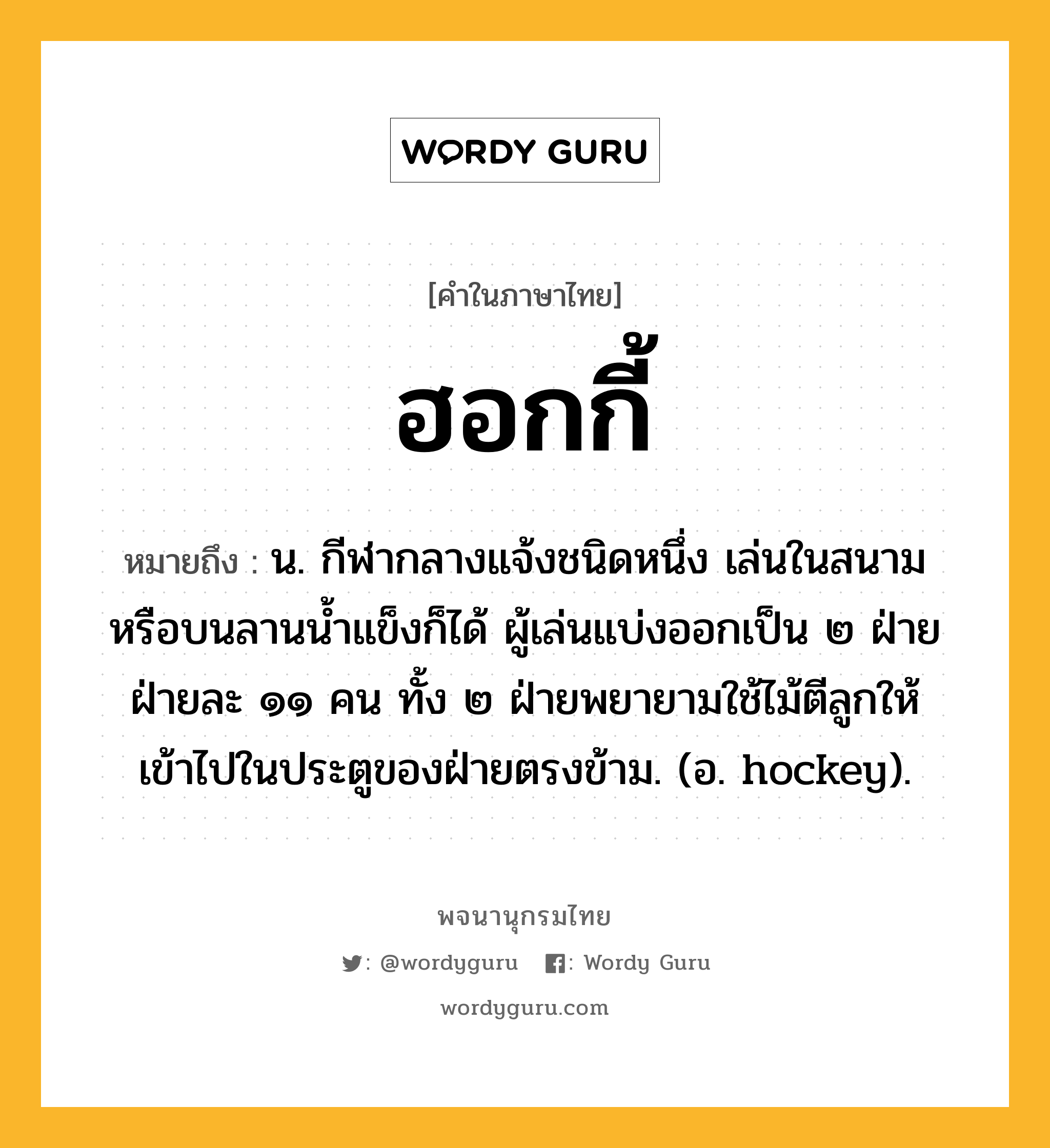 ฮอกกี้ ความหมาย หมายถึงอะไร?, คำในภาษาไทย ฮอกกี้ หมายถึง น. กีฬากลางแจ้งชนิดหนึ่ง เล่นในสนามหรือบนลานนํ้าแข็งก็ได้ ผู้เล่นแบ่งออกเป็น ๒ ฝ่าย ฝ่ายละ ๑๑ คน ทั้ง ๒ ฝ่ายพยายามใช้ไม้ตีลูกให้เข้าไปในประตูของฝ่ายตรงข้าม. (อ. hockey).