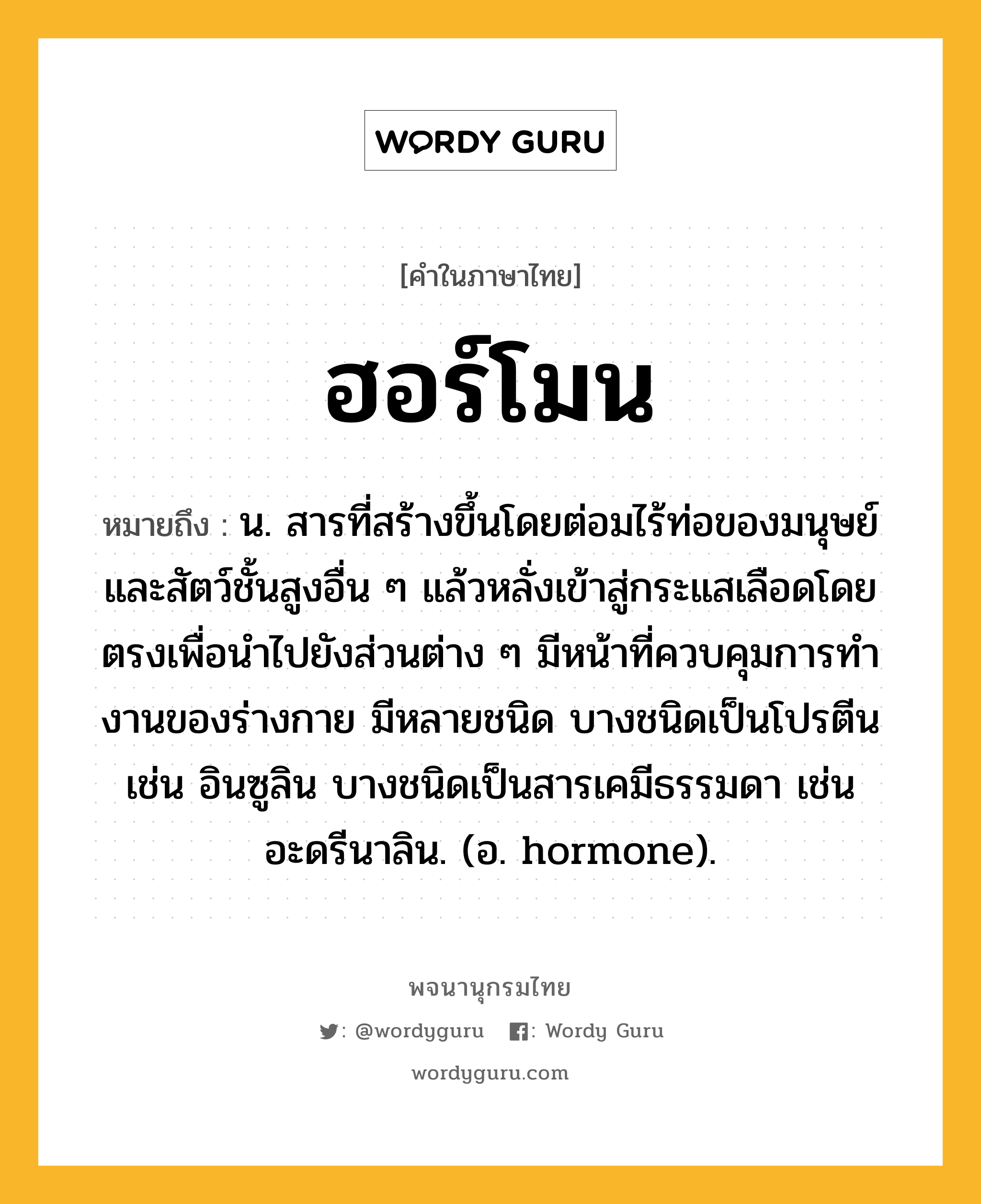 ฮอร์โมน ความหมาย หมายถึงอะไร?, คำในภาษาไทย ฮอร์โมน หมายถึง น. สารที่สร้างขึ้นโดยต่อมไร้ท่อของมนุษย์และสัตว์ชั้นสูงอื่น ๆ แล้วหลั่งเข้าสู่กระแสเลือดโดยตรงเพื่อนําไปยังส่วนต่าง ๆ มีหน้าที่ควบคุมการทํางานของร่างกาย มีหลายชนิด บางชนิดเป็นโปรตีน เช่น อินซูลิน บางชนิดเป็นสารเคมีธรรมดา เช่น อะดรีนาลิน. (อ. hormone).