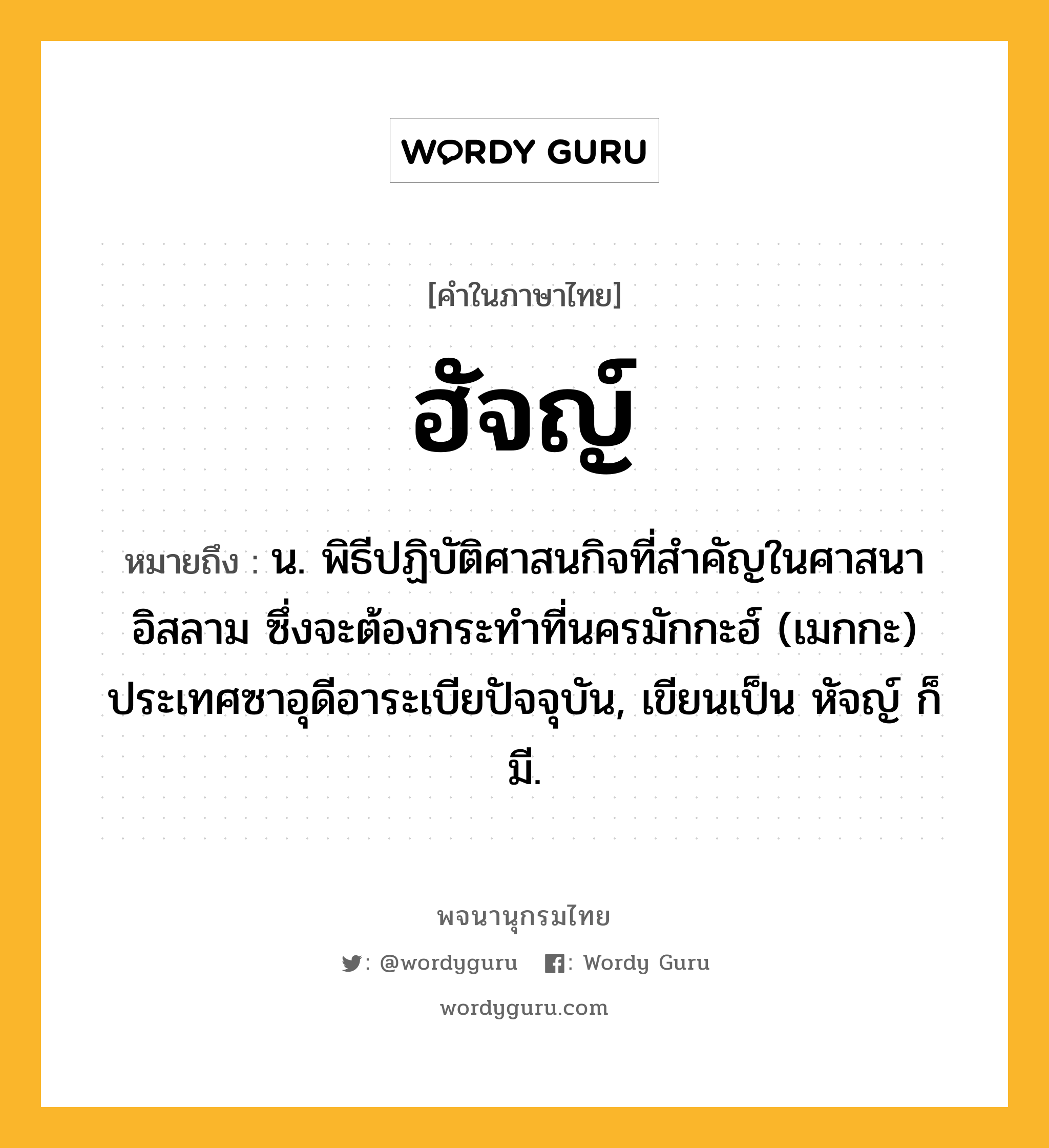 ฮัจญ์ ความหมาย หมายถึงอะไร?, คำในภาษาไทย ฮัจญ์ หมายถึง น. พิธีปฏิบัติศาสนกิจที่สําคัญในศาสนาอิสลาม ซึ่งจะต้องกระทําที่นครมักกะฮ์ (เมกกะ) ประเทศซาอุดีอาระเบียปัจจุบัน, เขียนเป็น หัจญ์ ก็มี.