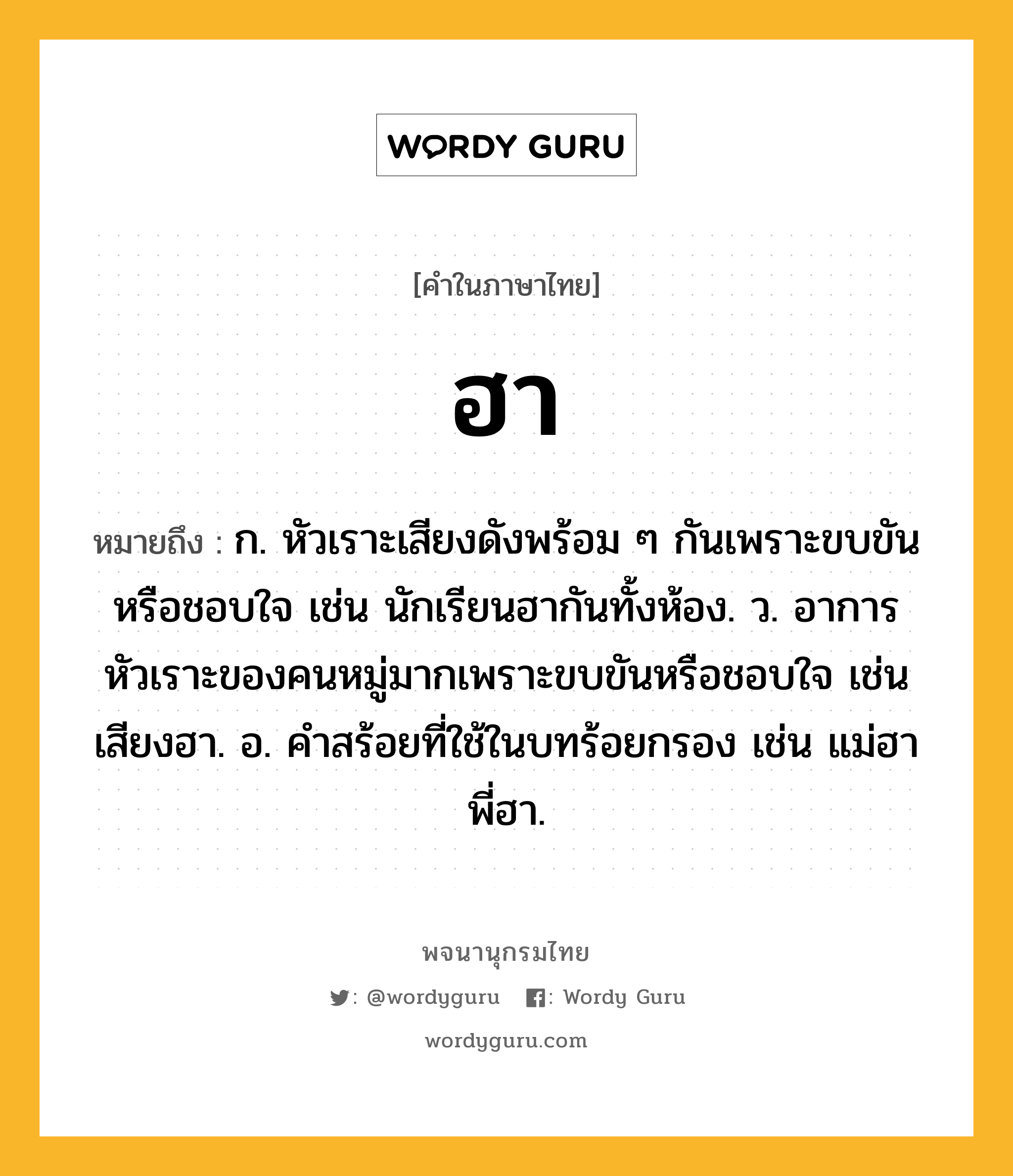 ฮา ความหมาย หมายถึงอะไร?, คำในภาษาไทย ฮา หมายถึง ก. หัวเราะเสียงดังพร้อม ๆ กันเพราะขบขันหรือชอบใจ เช่น นักเรียนฮากันทั้งห้อง. ว. อาการหัวเราะของคนหมู่มากเพราะขบขันหรือชอบใจ เช่น เสียงฮา. อ. คําสร้อยที่ใช้ในบทร้อยกรอง เช่น แม่ฮา พี่ฮา.