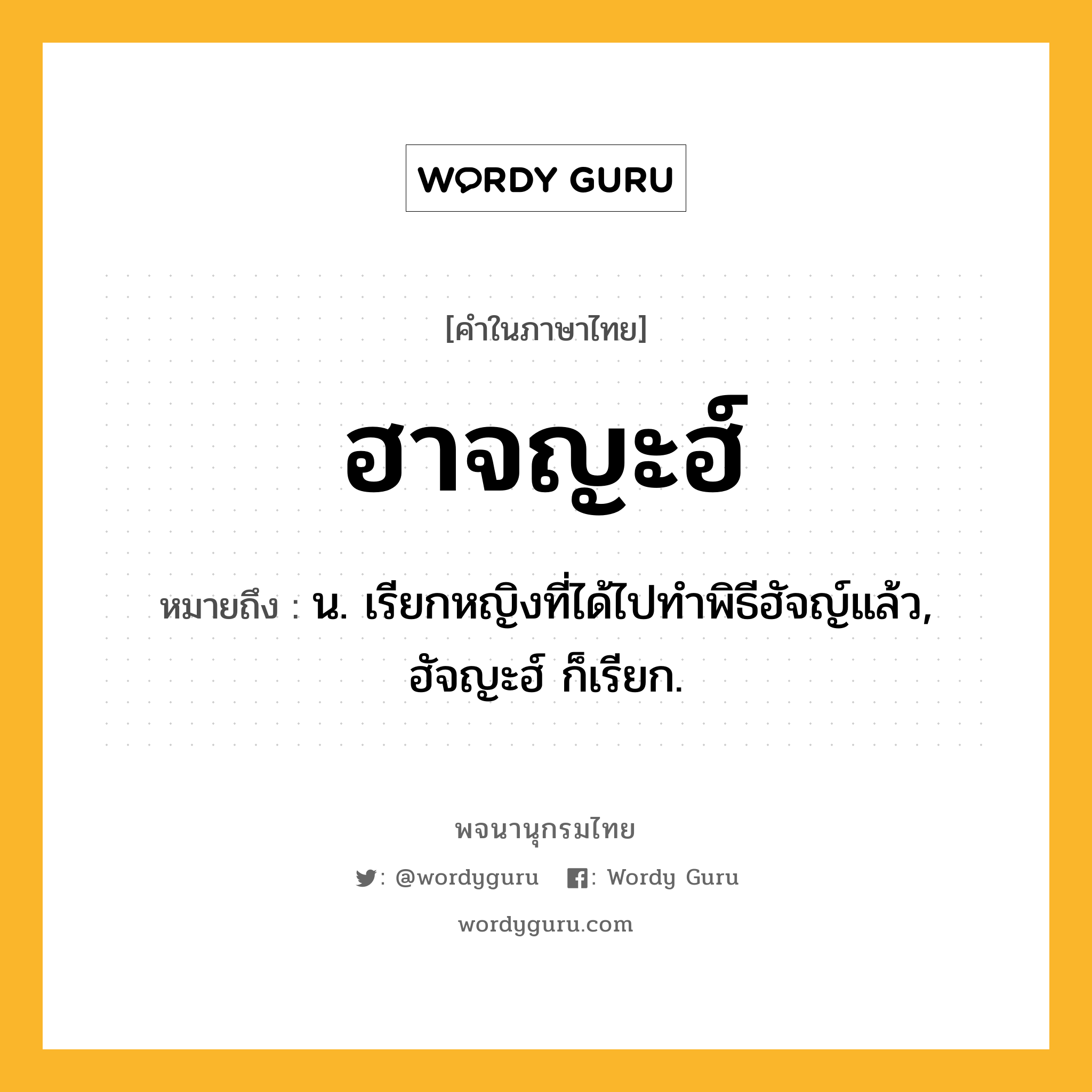 ฮาจญะฮ์ ความหมาย หมายถึงอะไร?, คำในภาษาไทย ฮาจญะฮ์ หมายถึง น. เรียกหญิงที่ได้ไปทำพิธีฮัจญ์แล้ว, ฮัจญะฮ์ ก็เรียก.