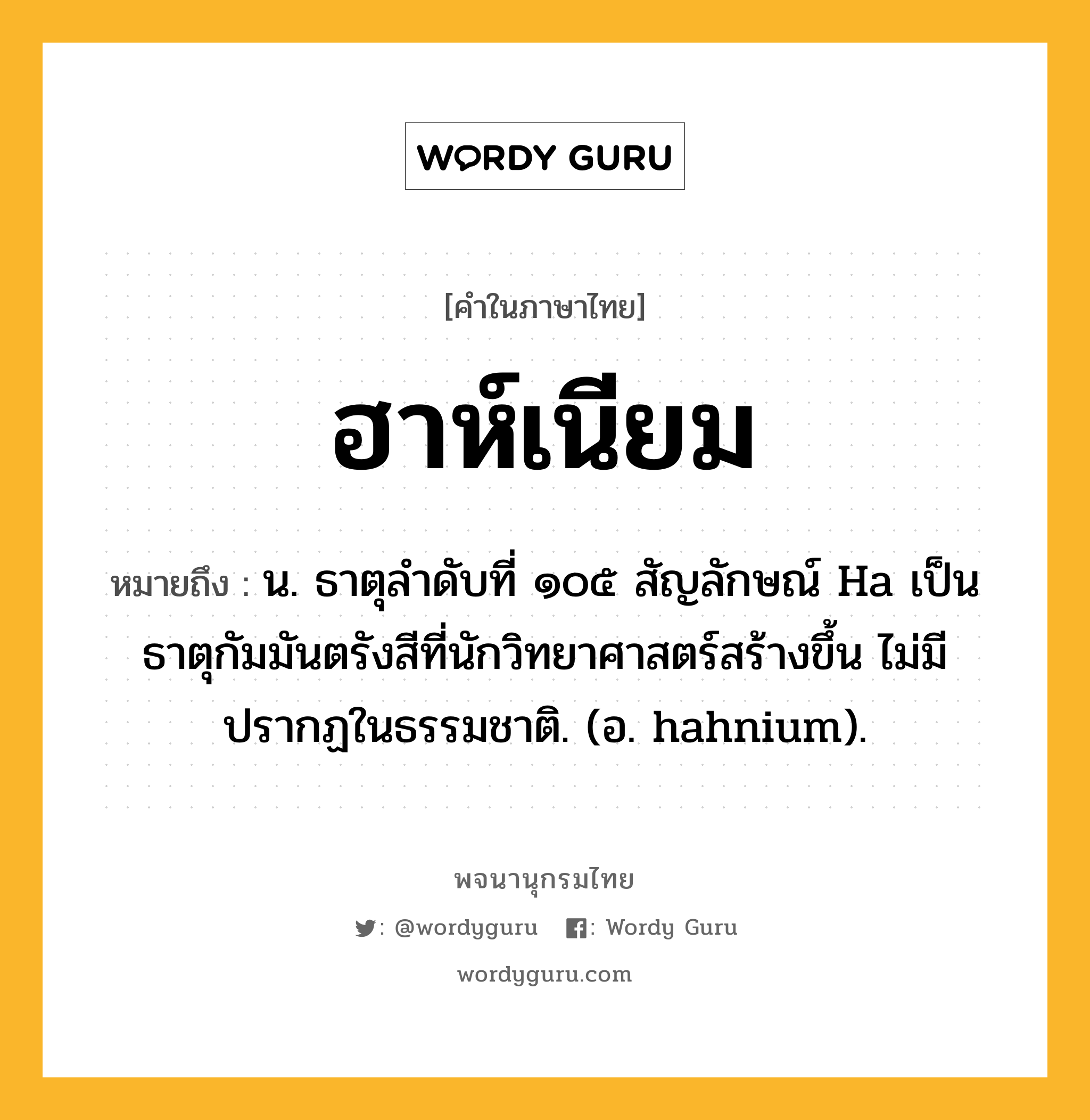 ฮาห์เนียม ความหมาย หมายถึงอะไร?, คำในภาษาไทย ฮาห์เนียม หมายถึง น. ธาตุลําดับที่ ๑๐๕ สัญลักษณ์ Ha เป็นธาตุกัมมันตรังสีที่นักวิทยาศาสตร์สร้างขึ้น ไม่มีปรากฏในธรรมชาติ. (อ. hahnium).