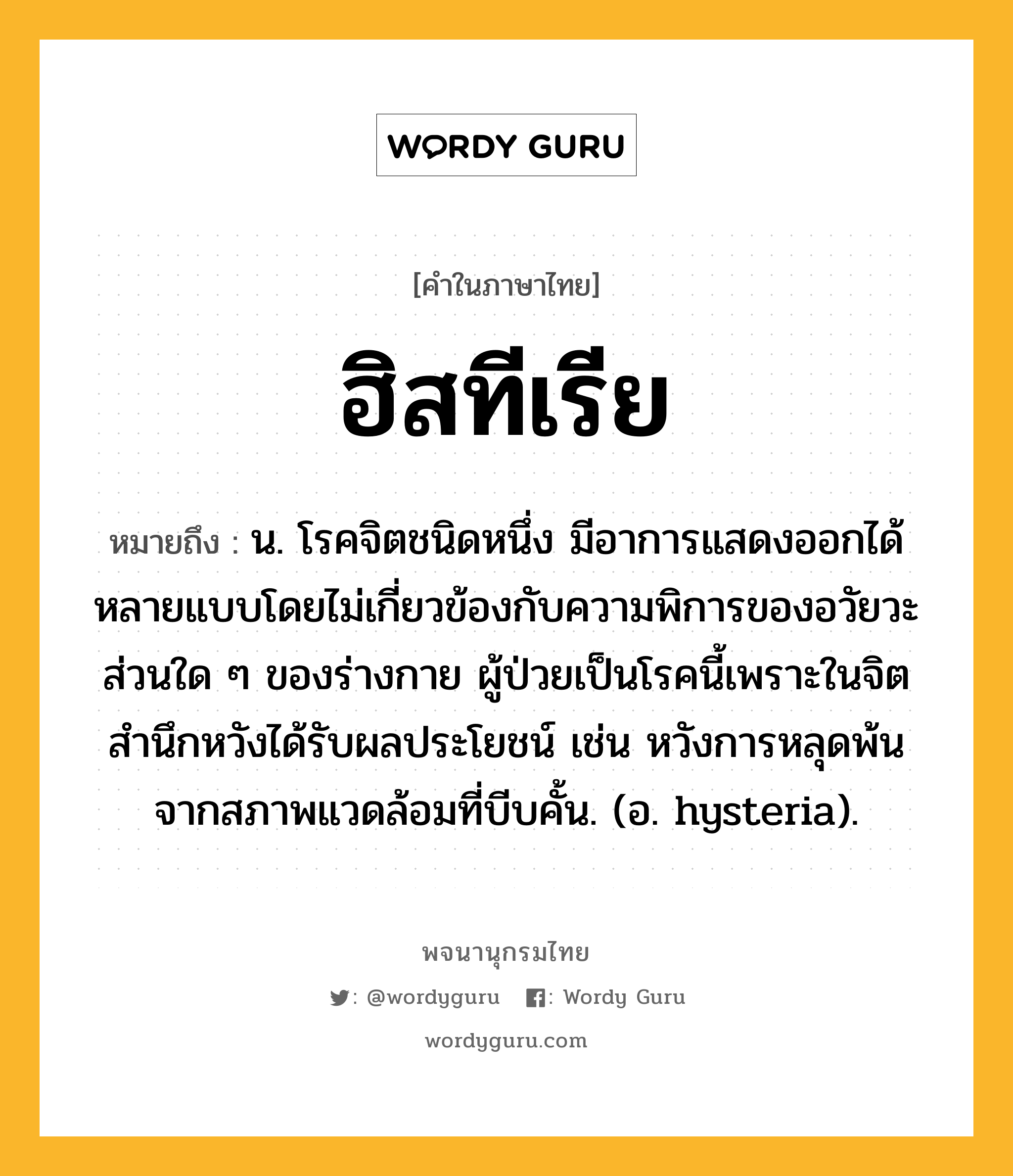 ฮิสทีเรีย ความหมาย หมายถึงอะไร?, คำในภาษาไทย ฮิสทีเรีย หมายถึง น. โรคจิตชนิดหนึ่ง มีอาการแสดงออกได้หลายแบบโดยไม่เกี่ยวข้องกับความพิการของอวัยวะส่วนใด ๆ ของร่างกาย ผู้ป่วยเป็นโรคนี้เพราะในจิตสํานึกหวังได้รับผลประโยชน์ เช่น หวังการหลุดพ้นจากสภาพแวดล้อมที่บีบคั้น. (อ. hysteria).