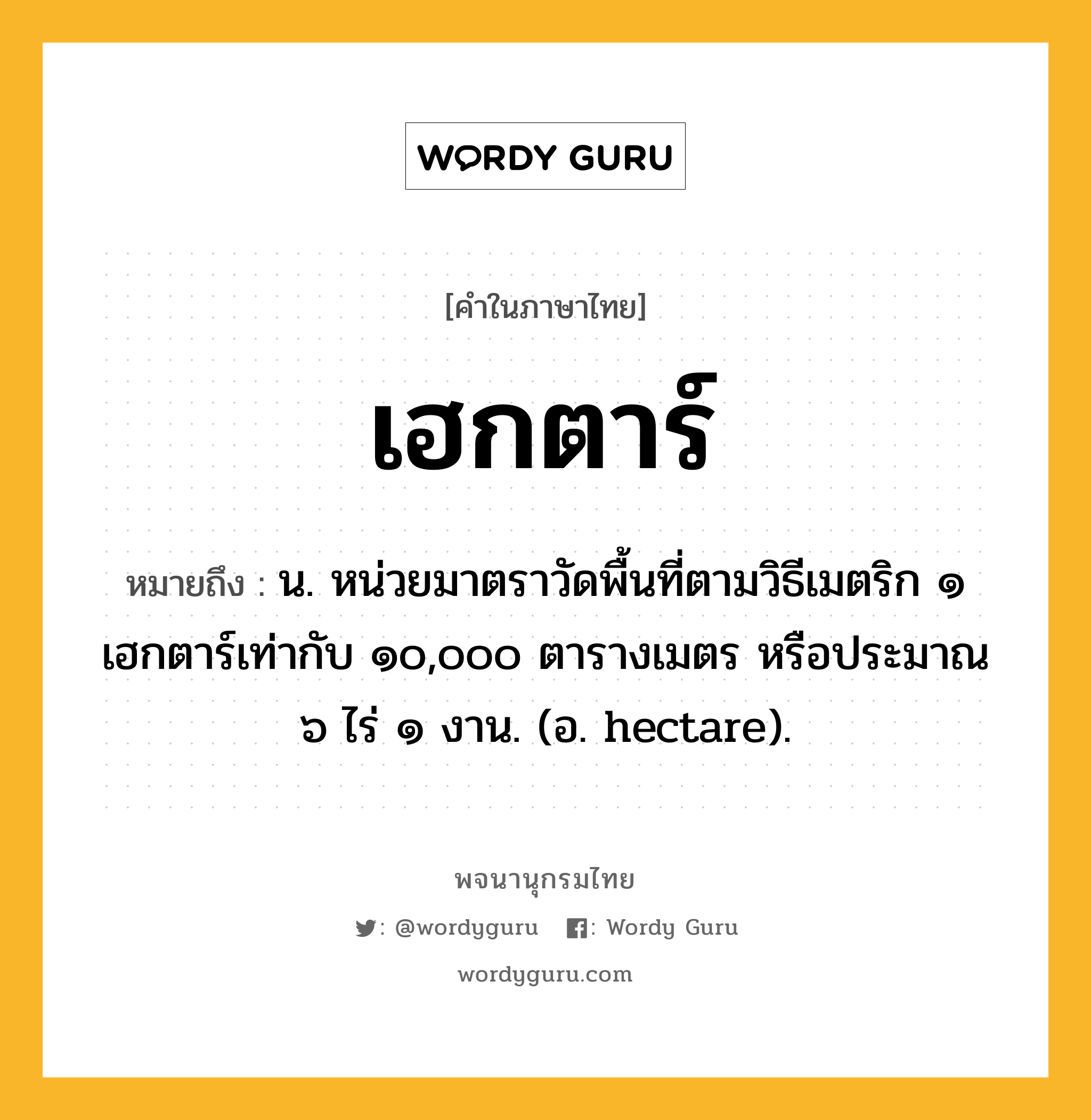 เฮกตาร์ ความหมาย หมายถึงอะไร?, คำในภาษาไทย เฮกตาร์ หมายถึง น. หน่วยมาตราวัดพื้นที่ตามวิธีเมตริก ๑ เฮกตาร์เท่ากับ ๑๐,๐๐๐ ตารางเมตร หรือประมาณ ๖ ไร่ ๑ งาน. (อ. hectare).