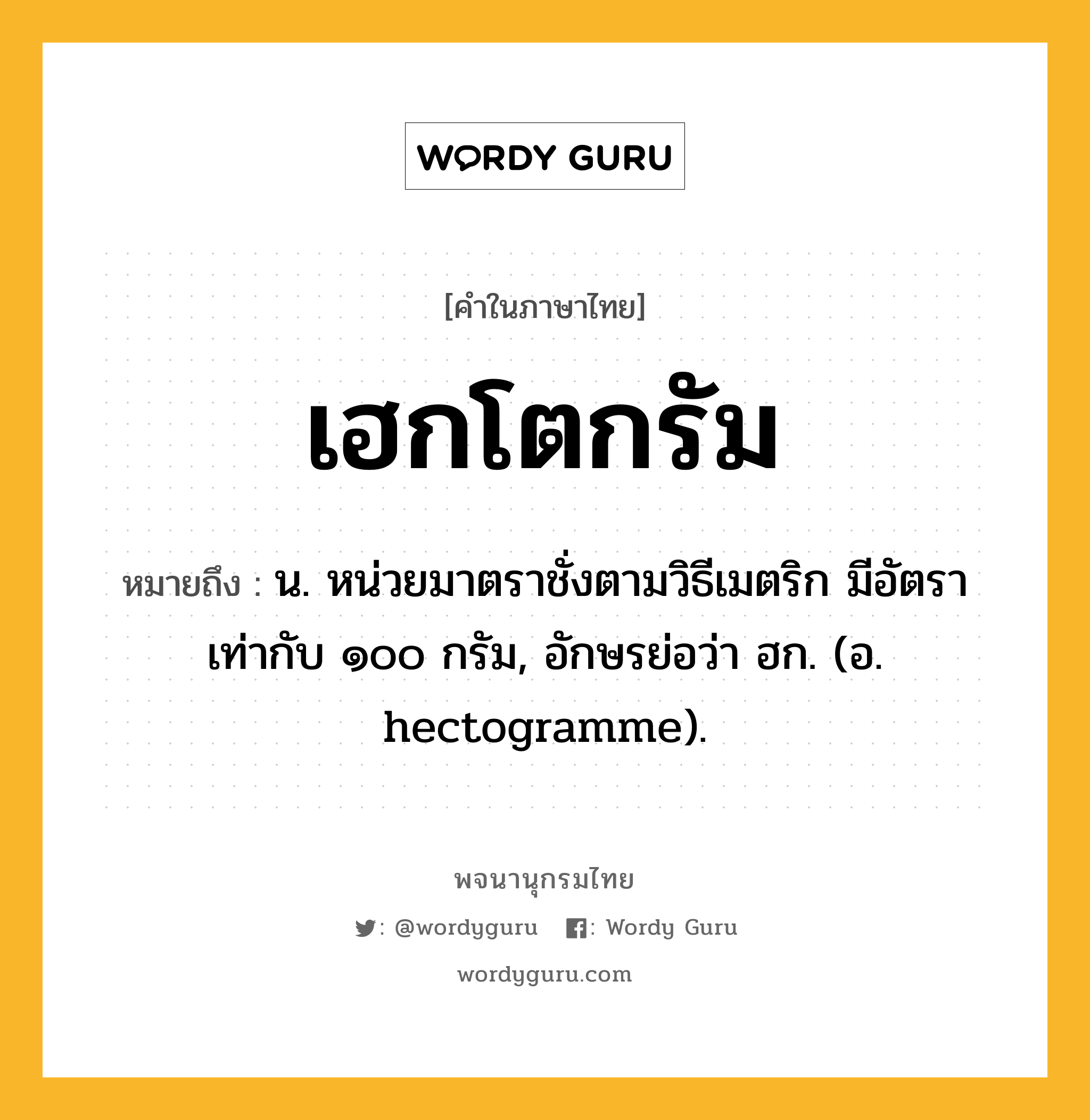 เฮกโตกรัม ความหมาย หมายถึงอะไร?, คำในภาษาไทย เฮกโตกรัม หมายถึง น. หน่วยมาตราชั่งตามวิธีเมตริก มีอัตราเท่ากับ ๑๐๐ กรัม, อักษรย่อว่า ฮก. (อ. hectogramme).