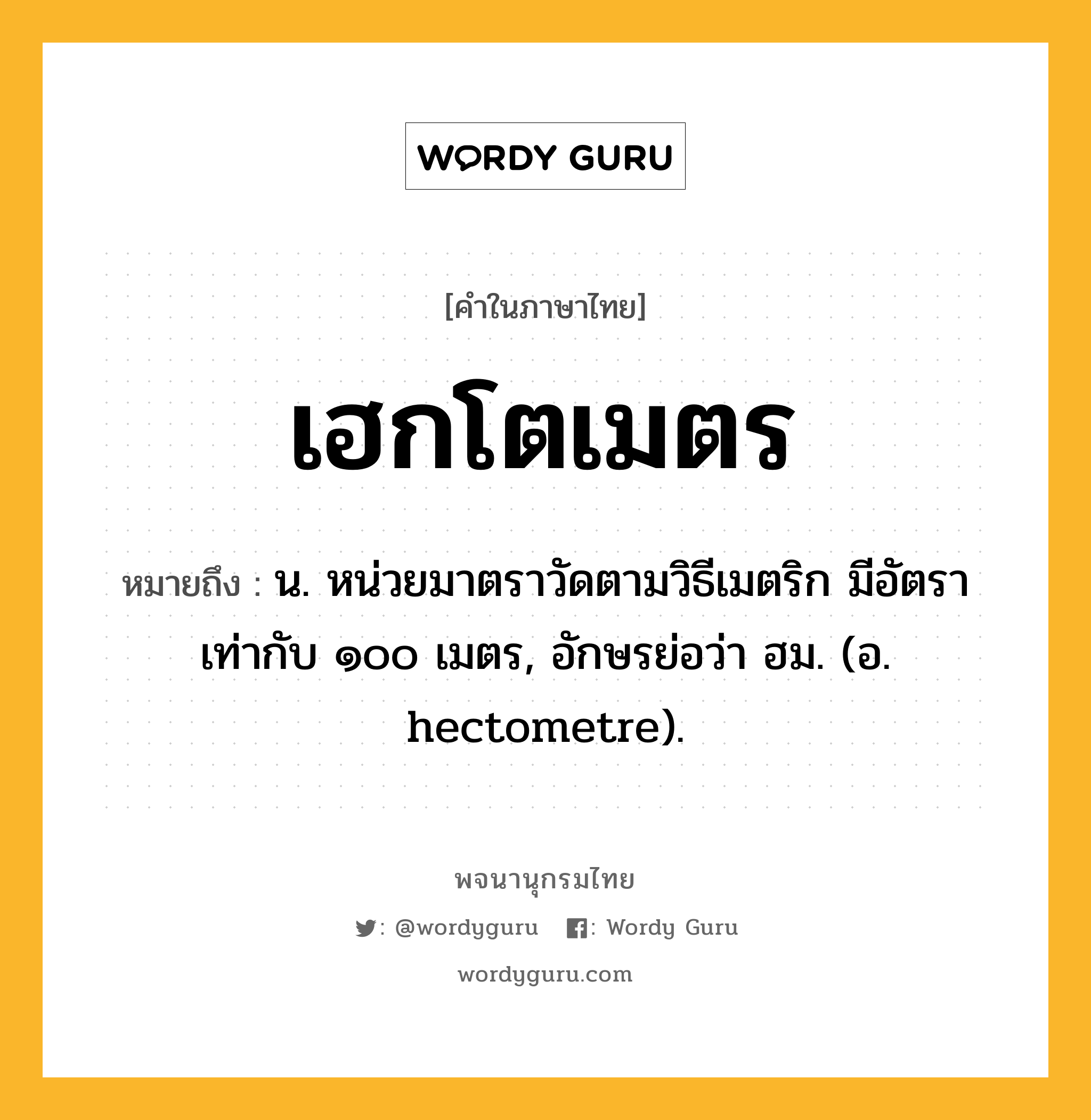 เฮกโตเมตร ความหมาย หมายถึงอะไร?, คำในภาษาไทย เฮกโตเมตร หมายถึง น. หน่วยมาตราวัดตามวิธีเมตริก มีอัตราเท่ากับ ๑๐๐ เมตร, อักษรย่อว่า ฮม. (อ. hectometre).