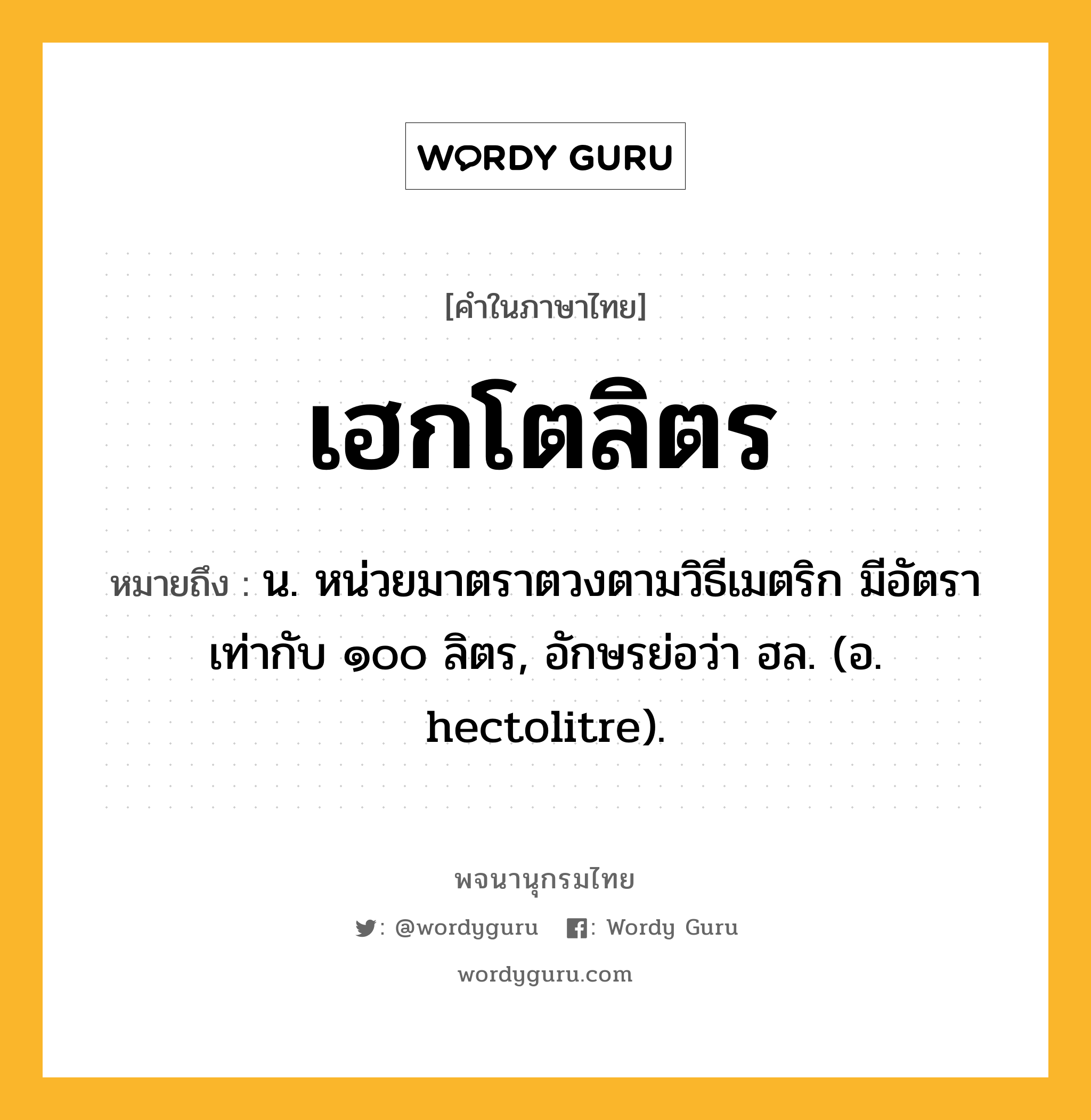 เฮกโตลิตร ความหมาย หมายถึงอะไร?, คำในภาษาไทย เฮกโตลิตร หมายถึง น. หน่วยมาตราตวงตามวิธีเมตริก มีอัตราเท่ากับ ๑๐๐ ลิตร, อักษรย่อว่า ฮล. (อ. hectolitre).