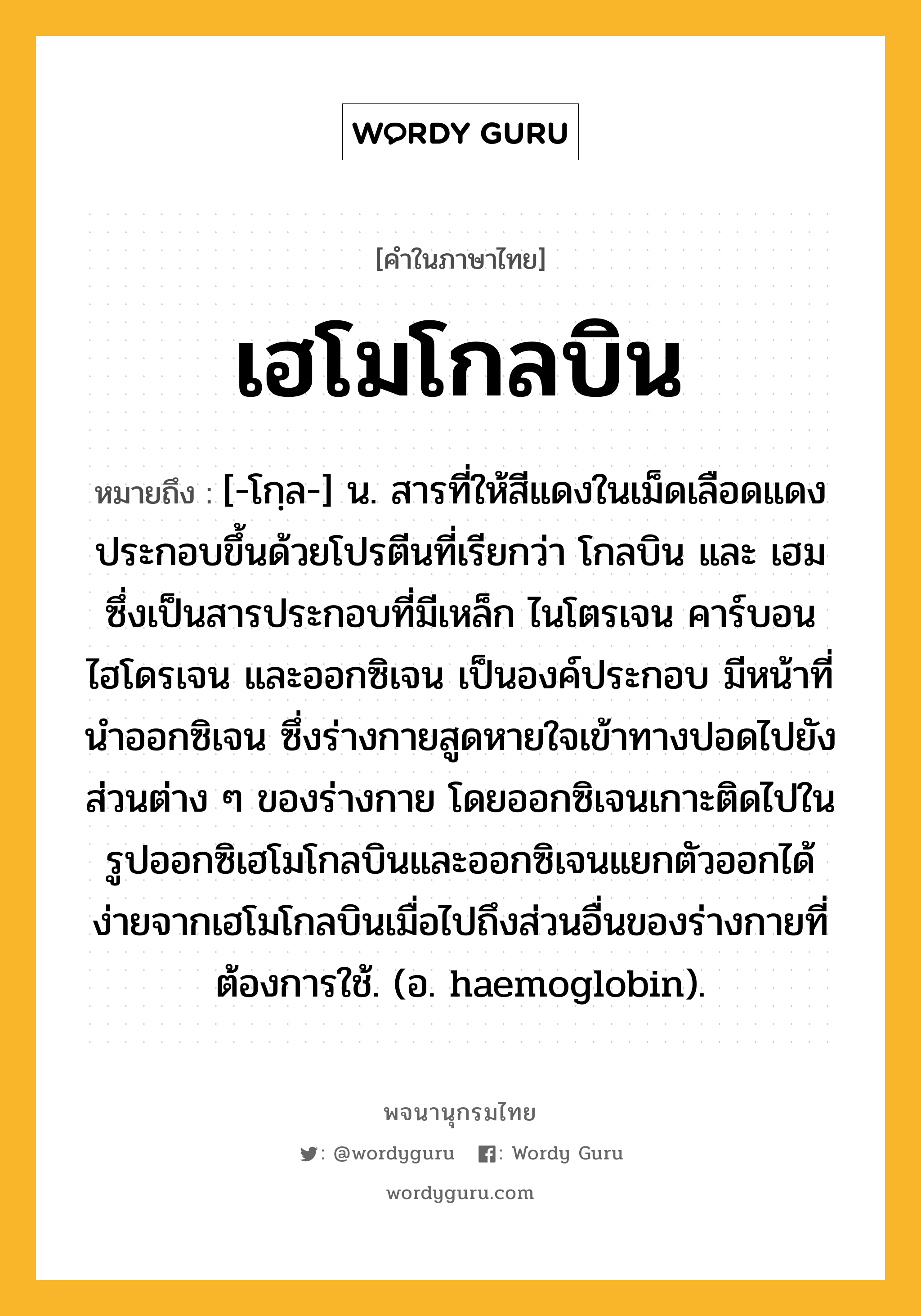 เฮโมโกลบิน ความหมาย หมายถึงอะไร?, คำในภาษาไทย เฮโมโกลบิน หมายถึง [-โกฺล-] น. สารที่ให้สีแดงในเม็ดเลือดแดง ประกอบขึ้นด้วยโปรตีนที่เรียกว่า โกลบิน และ เฮม ซึ่งเป็นสารประกอบที่มีเหล็ก ไนโตรเจน คาร์บอน ไฮโดรเจน และออกซิเจน เป็นองค์ประกอบ มีหน้าที่นําออกซิเจน ซึ่งร่างกายสูดหายใจเข้าทางปอดไปยังส่วนต่าง ๆ ของร่างกาย โดยออกซิเจนเกาะติดไปในรูปออกซิเฮโมโกลบินและออกซิเจนแยกตัวออกได้ง่ายจากเฮโมโกลบินเมื่อไปถึงส่วนอื่นของร่างกายที่ต้องการใช้. (อ. haemoglobin).