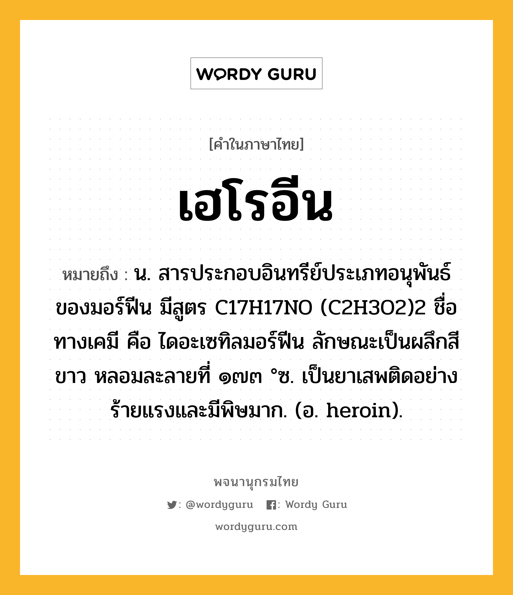 เฮโรอีน ความหมาย หมายถึงอะไร?, คำในภาษาไทย เฮโรอีน หมายถึง น. สารประกอบอินทรีย์ประเภทอนุพันธ์ของมอร์ฟีน มีสูตร C17H17NO (C2H3O2)2 ชื่อทางเคมี คือ ไดอะเซทิลมอร์ฟีน ลักษณะเป็นผลึกสีขาว หลอมละลายที่ ๑๗๓ °ซ. เป็นยาเสพติดอย่างร้ายแรงและมีพิษมาก. (อ. heroin).