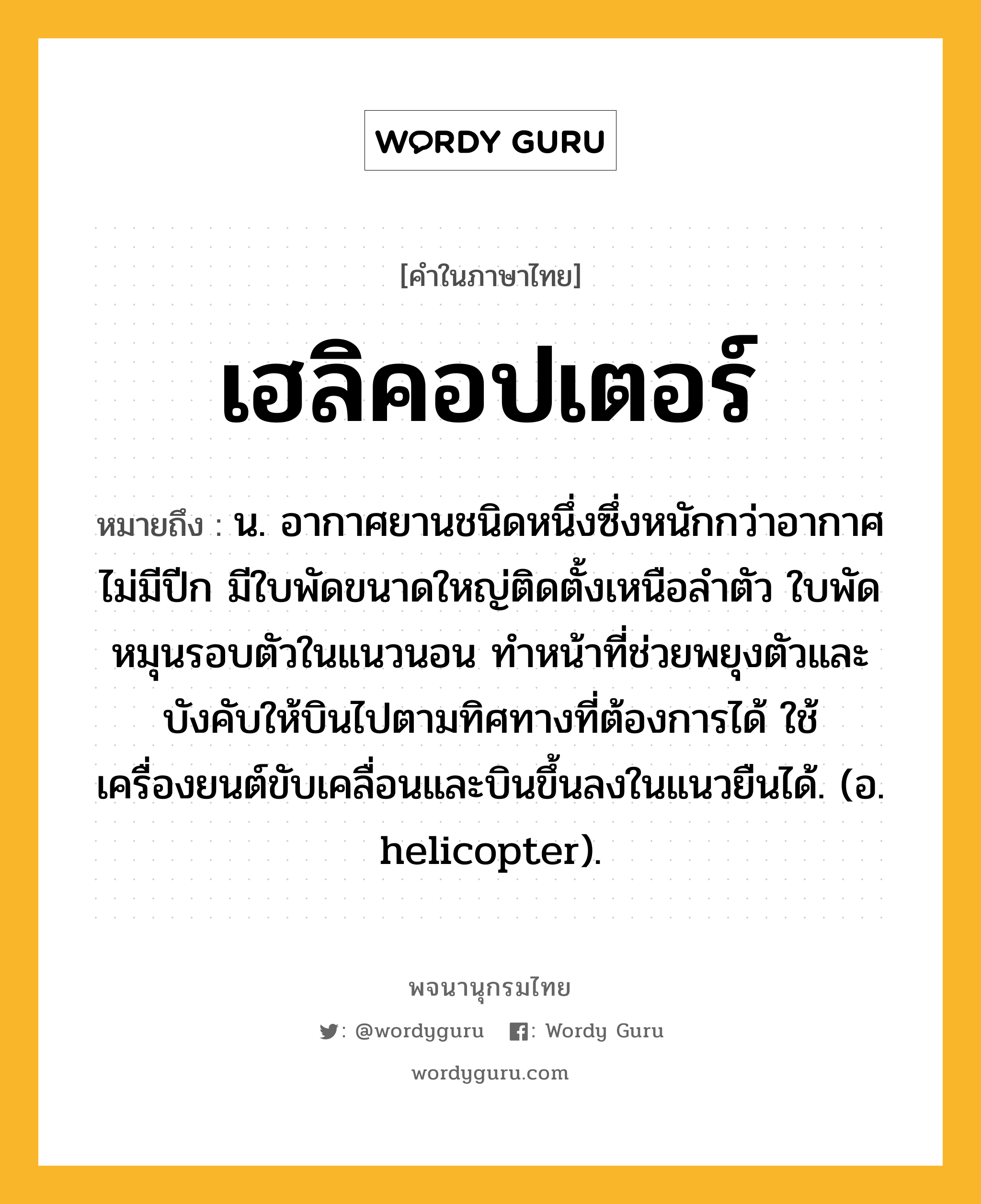 เฮลิคอปเตอร์ ความหมาย หมายถึงอะไร?, คำในภาษาไทย เฮลิคอปเตอร์ หมายถึง น. อากาศยานชนิดหนึ่งซึ่งหนักกว่าอากาศ ไม่มีปีก มีใบพัดขนาดใหญ่ติดตั้งเหนือลําตัว ใบพัดหมุนรอบตัวในแนวนอน ทําหน้าที่ช่วยพยุงตัวและบังคับให้บินไปตามทิศทางที่ต้องการได้ ใช้เครื่องยนต์ขับเคลื่อนและบินขึ้นลงในแนวยืนได้. (อ. helicopter).