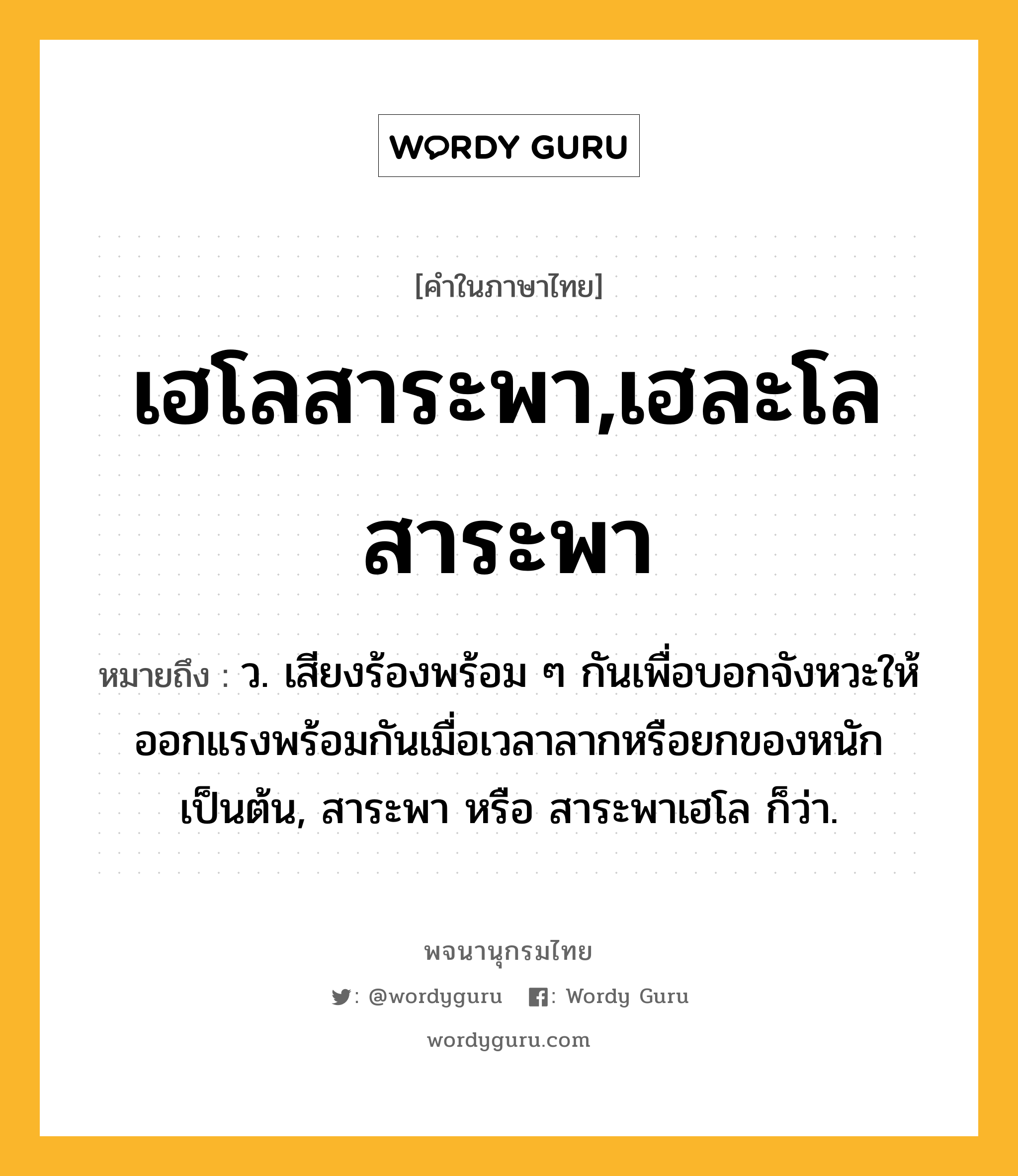 เฮโลสาระพา,เฮละโลสาระพา ความหมาย หมายถึงอะไร?, คำในภาษาไทย เฮโลสาระพา,เฮละโลสาระพา หมายถึง ว. เสียงร้องพร้อม ๆ กันเพื่อบอกจังหวะให้ออกแรงพร้อมกันเมื่อเวลาลากหรือยกของหนักเป็นต้น, สาระพา หรือ สาระพาเฮโล ก็ว่า.