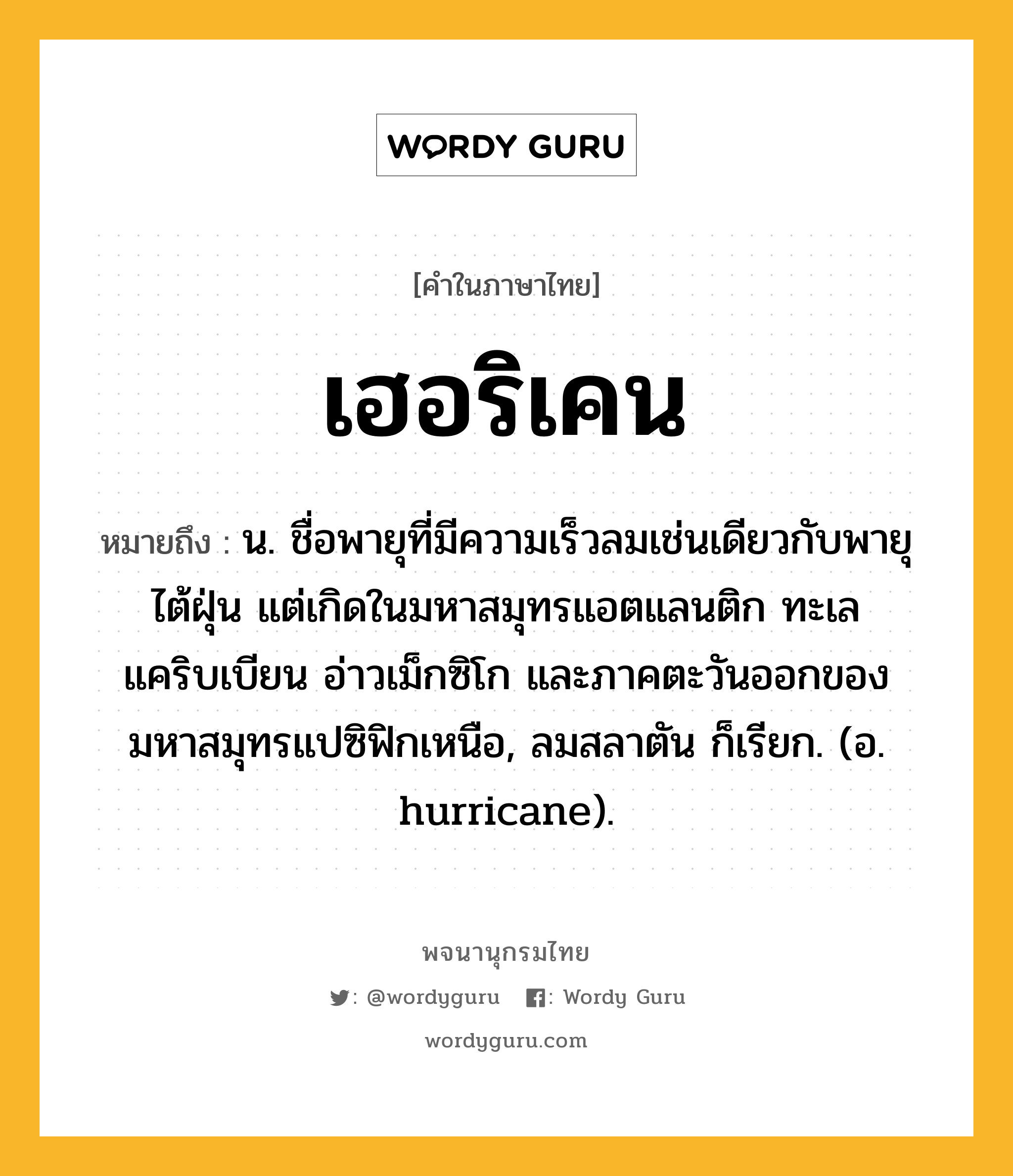 เฮอริเคน ความหมาย หมายถึงอะไร?, คำในภาษาไทย เฮอริเคน หมายถึง น. ชื่อพายุที่มีความเร็วลมเช่นเดียวกับพายุไต้ฝุ่น แต่เกิดในมหาสมุทรแอตแลนติก ทะเลแคริบเบียน อ่าวเม็กซิโก และภาคตะวันออกของมหาสมุทรแปซิฟิกเหนือ, ลมสลาตัน ก็เรียก. (อ. hurricane).