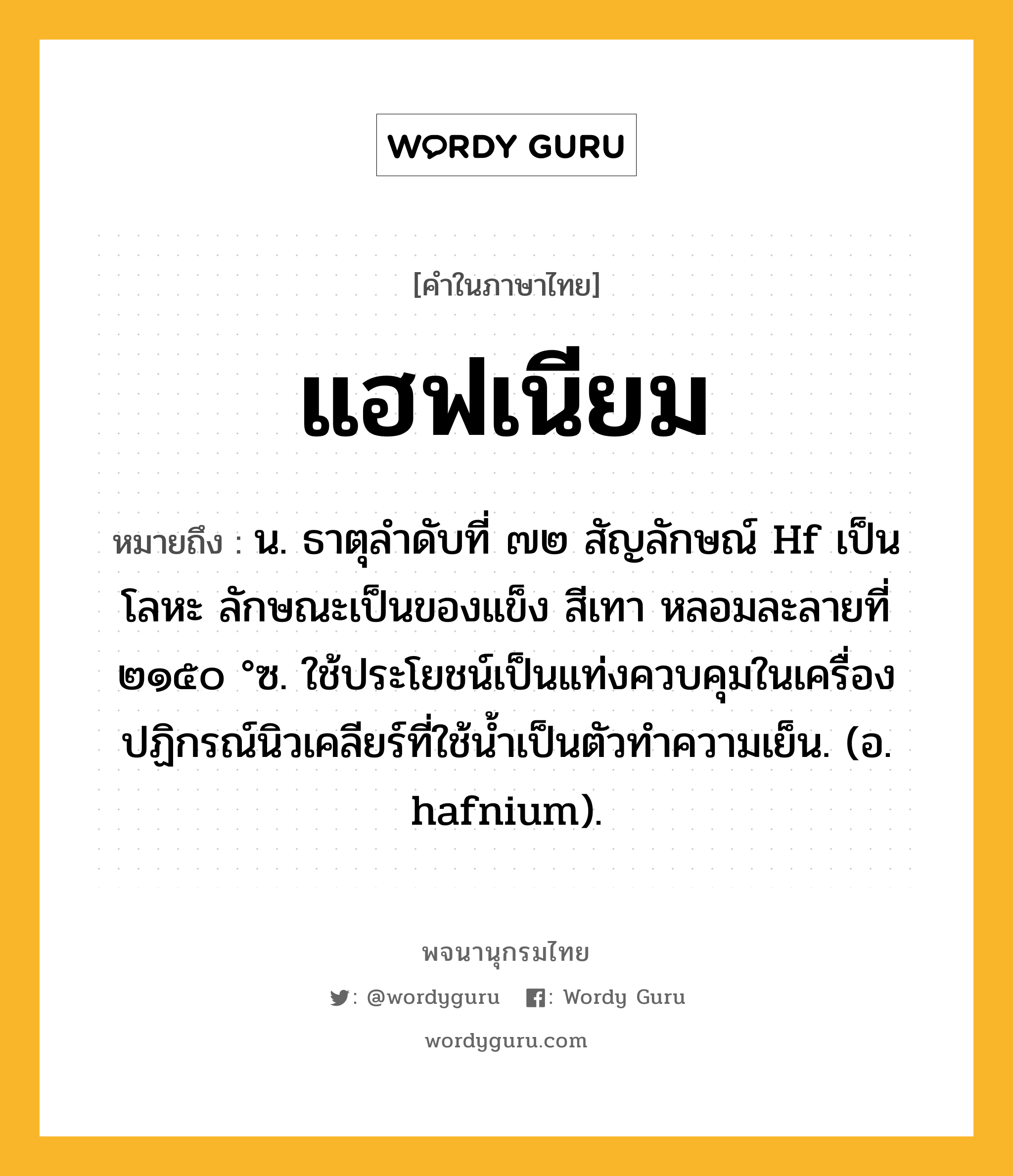 แฮฟเนียม ความหมาย หมายถึงอะไร?, คำในภาษาไทย แฮฟเนียม หมายถึง น. ธาตุลําดับที่ ๗๒ สัญลักษณ์ Hf เป็นโลหะ ลักษณะเป็นของแข็ง สีเทา หลอมละลายที่ ๒๑๕๐ °ซ. ใช้ประโยชน์เป็นแท่งควบคุมในเครื่องปฏิกรณ์นิวเคลียร์ที่ใช้น้ำเป็นตัวทำความเย็น. (อ. hafnium).