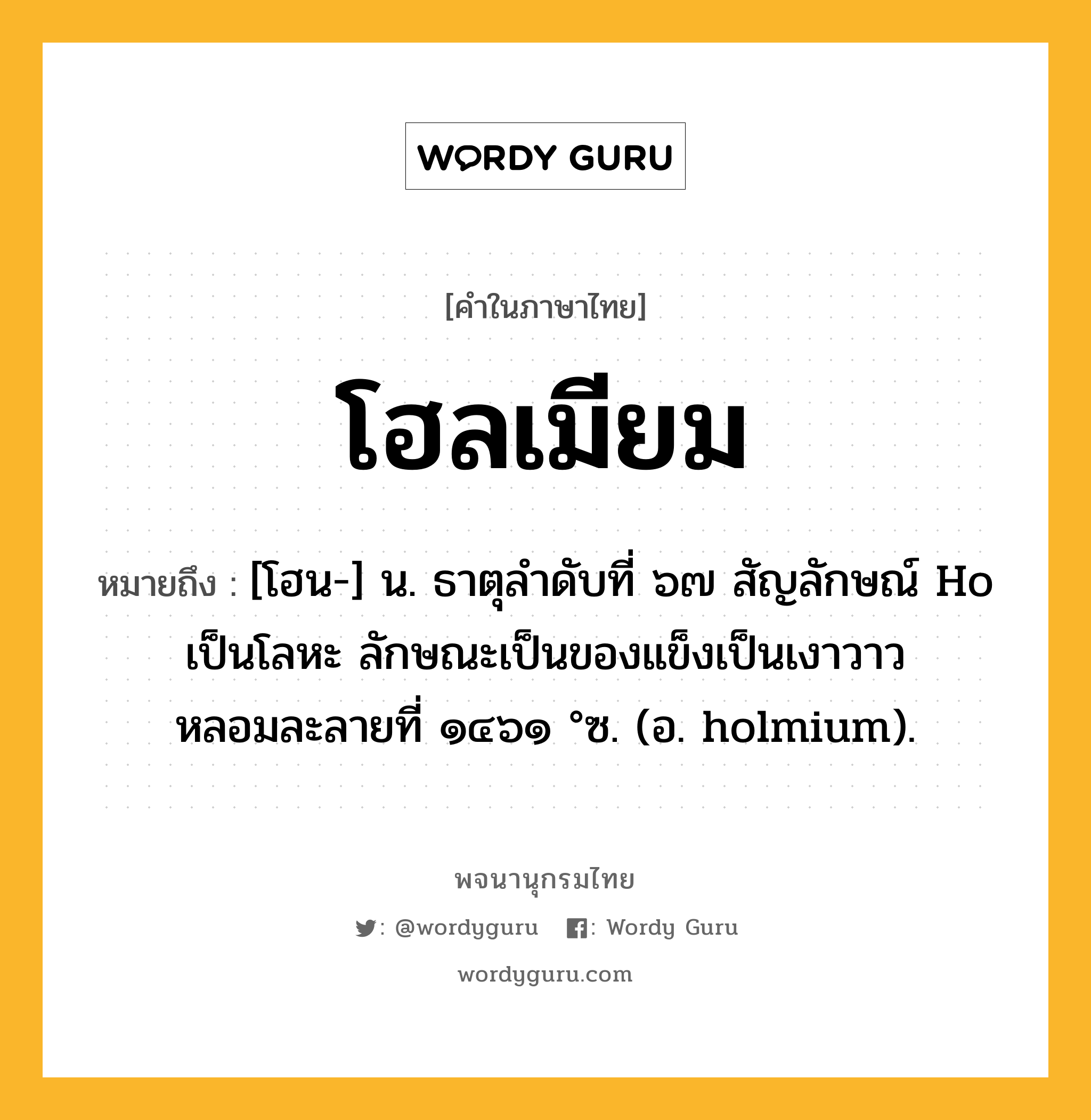 โฮลเมียม ความหมาย หมายถึงอะไร?, คำในภาษาไทย โฮลเมียม หมายถึง [โฮน-] น. ธาตุลําดับที่ ๖๗ สัญลักษณ์ Ho เป็นโลหะ ลักษณะเป็นของแข็งเป็นเงาวาว หลอมละลายที่ ๑๔๖๑ °ซ. (อ. holmium).