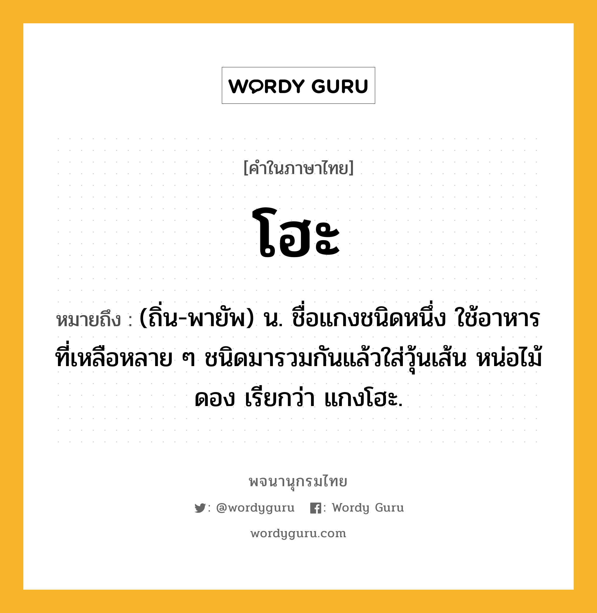 โฮะ ความหมาย หมายถึงอะไร?, คำในภาษาไทย โฮะ หมายถึง (ถิ่น-พายัพ) น. ชื่อแกงชนิดหนึ่ง ใช้อาหารที่เหลือหลาย ๆ ชนิดมารวมกันแล้วใส่วุ้นเส้น หน่อไม้ดอง เรียกว่า แกงโฮะ.