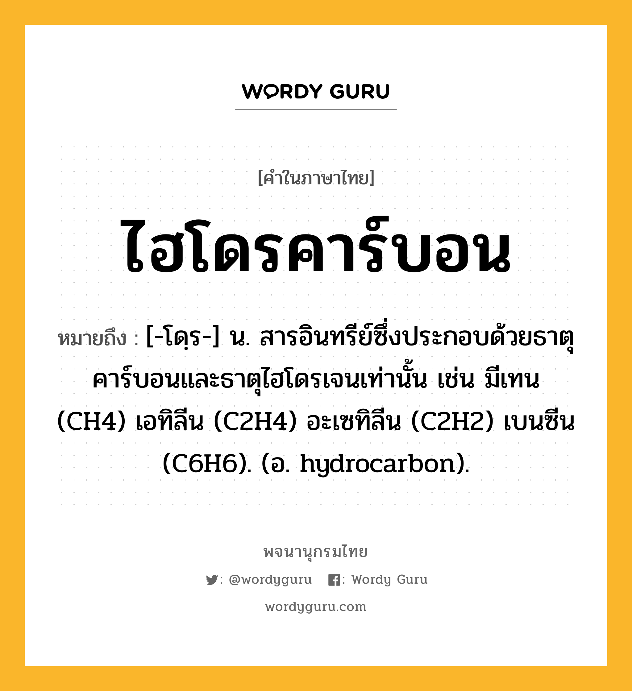 ไฮโดรคาร์บอน ความหมาย หมายถึงอะไร?, คำในภาษาไทย ไฮโดรคาร์บอน หมายถึง [-โดฺร-] น. สารอินทรีย์ซึ่งประกอบด้วยธาตุคาร์บอนและธาตุไฮโดรเจนเท่านั้น เช่น มีเทน (CH4) เอทิลีน (C2H4) อะเซทิลีน (C2H2) เบนซีน (C6H6). (อ. hydrocarbon).