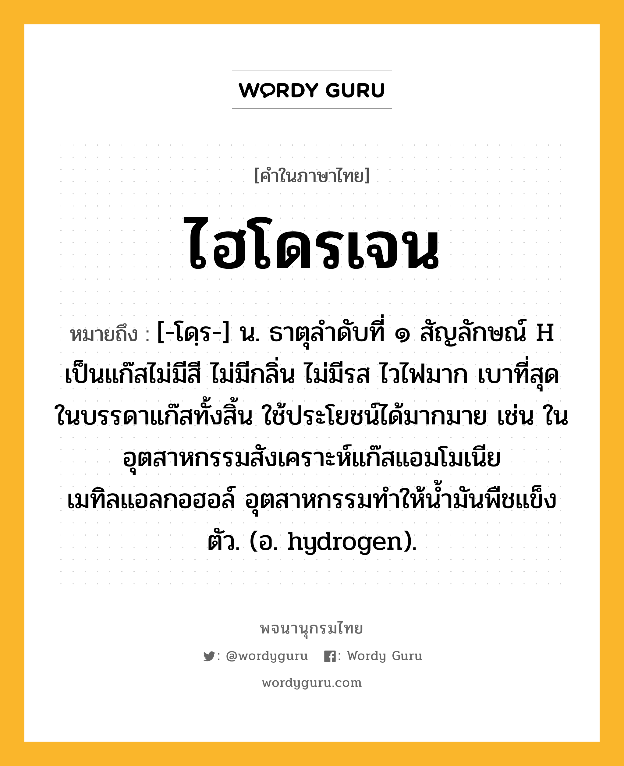 ไฮโดรเจน ความหมาย หมายถึงอะไร?, คำในภาษาไทย ไฮโดรเจน หมายถึง [-โดฺร-] น. ธาตุลําดับที่ ๑ สัญลักษณ์ H เป็นแก๊สไม่มีสี ไม่มีกลิ่น ไม่มีรส ไวไฟมาก เบาที่สุดในบรรดาแก๊สทั้งสิ้น ใช้ประโยชน์ได้มากมาย เช่น ในอุตสาหกรรมสังเคราะห์แก๊สแอมโมเนีย เมทิลแอลกอฮอล์ อุตสาหกรรมทําให้นํ้ามันพืชแข็งตัว. (อ. hydrogen).