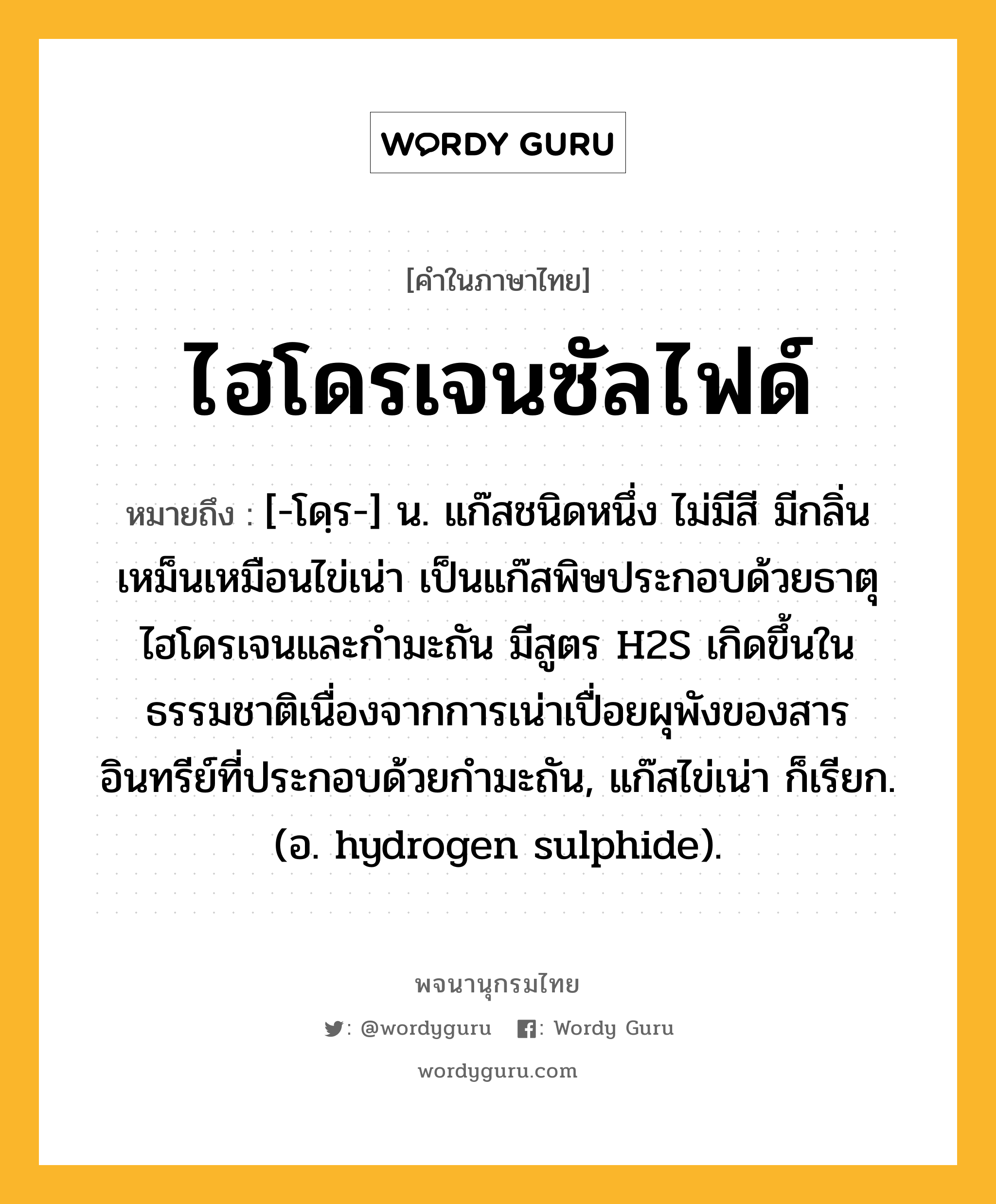 ไฮโดรเจนซัลไฟด์ ความหมาย หมายถึงอะไร?, คำในภาษาไทย ไฮโดรเจนซัลไฟด์ หมายถึง [-โดฺร-] น. แก๊สชนิดหนึ่ง ไม่มีสี มีกลิ่นเหม็นเหมือนไข่เน่า เป็นแก๊สพิษประกอบด้วยธาตุไฮโดรเจนและกํามะถัน มีสูตร H2S เกิดขึ้นในธรรมชาติเนื่องจากการเน่าเปื่อยผุพังของสารอินทรีย์ที่ประกอบด้วยกํามะถัน, แก๊สไข่เน่า ก็เรียก. (อ. hydrogen sulphide).