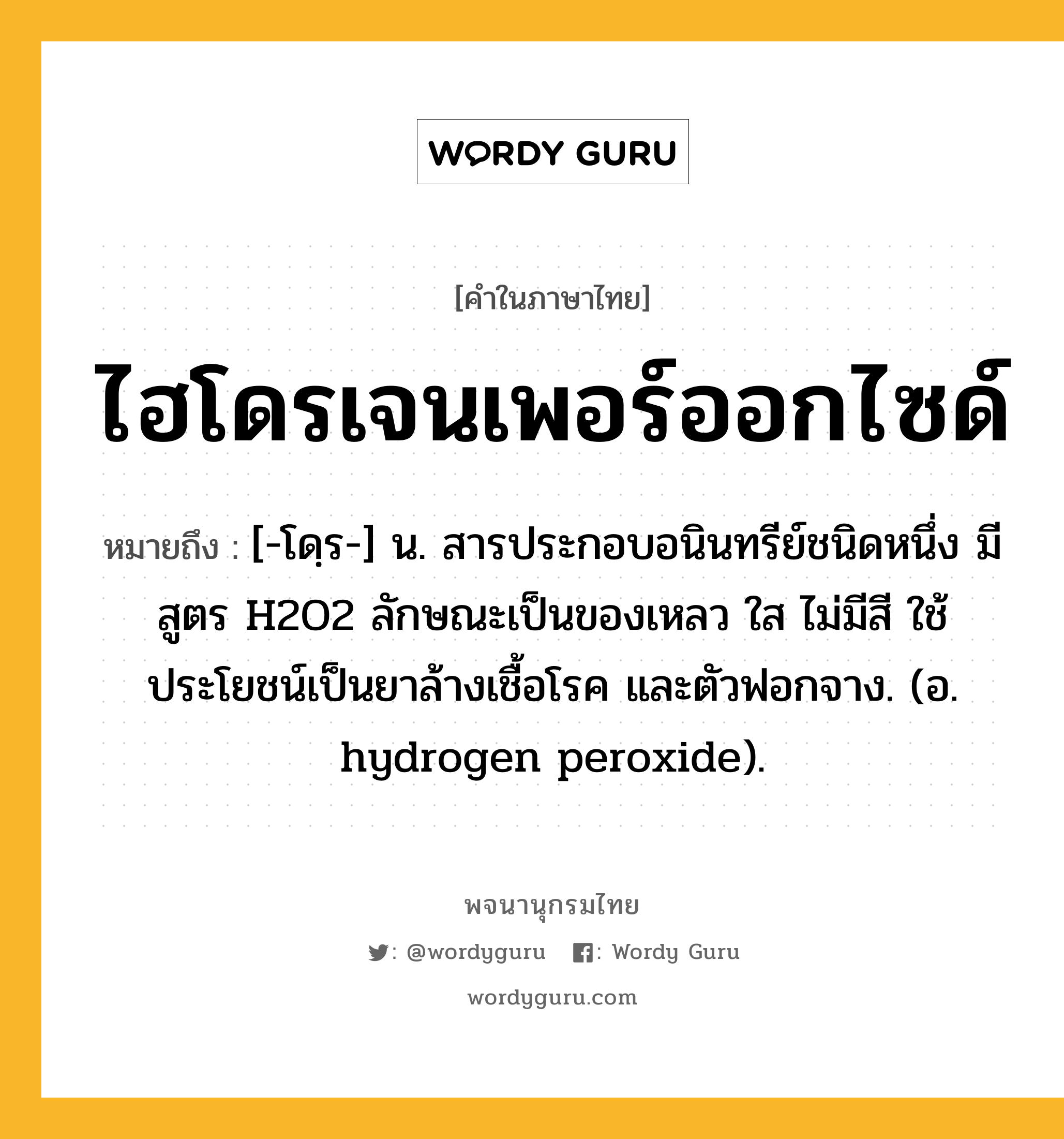 ไฮโดรเจนเพอร์ออกไซด์ ความหมาย หมายถึงอะไร?, คำในภาษาไทย ไฮโดรเจนเพอร์ออกไซด์ หมายถึง [-โดฺร-] น. สารประกอบอนินทรีย์ชนิดหนึ่ง มีสูตร H2O2 ลักษณะเป็นของเหลว ใส ไม่มีสี ใช้ประโยชน์เป็นยาล้างเชื้อโรค และตัวฟอกจาง. (อ. hydrogen peroxide).