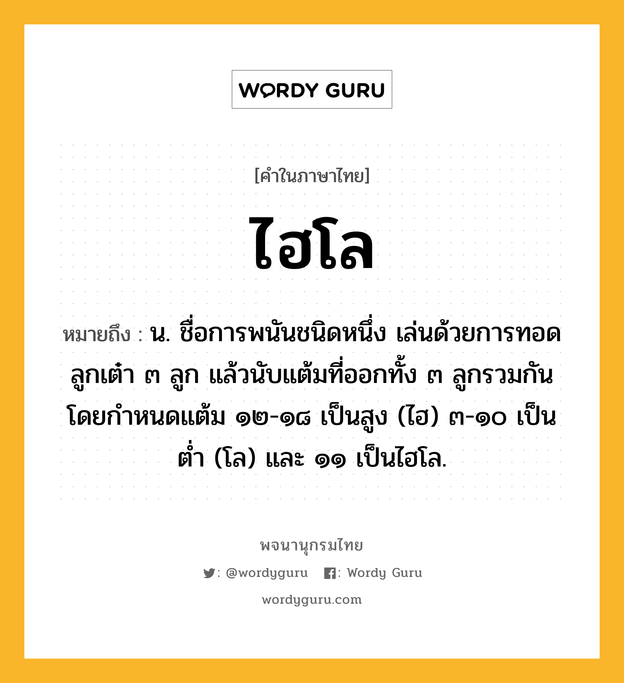 ไฮโล ความหมาย หมายถึงอะไร?, คำในภาษาไทย ไฮโล หมายถึง น. ชื่อการพนันชนิดหนึ่ง เล่นด้วยการทอดลูกเต๋า ๓ ลูก แล้วนับแต้มที่ออกทั้ง ๓ ลูกรวมกัน โดยกำหนดแต้ม ๑๒-๑๘ เป็นสูง (ไฮ) ๓-๑๐ เป็นต่ำ (โล) และ ๑๑ เป็นไฮโล.