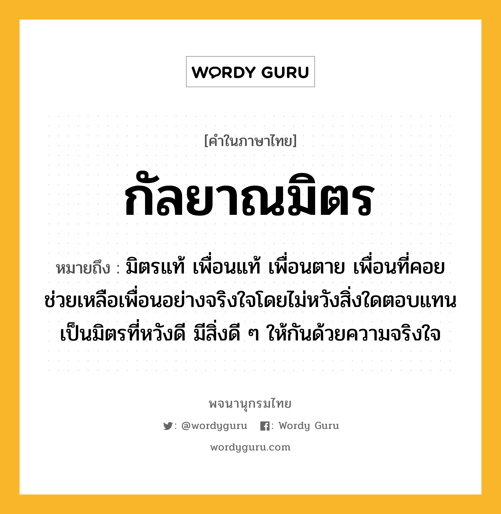 กัลยาณมิตร ความหมาย หมายถึงอะไร?, คำในภาษาไทย กัลยาณมิตร หมายถึง มิตรแท้ เพื่อนแท้ เพื่อนตาย เพื่อนที่คอยช่วยเหลือเพื่อนอย่างจริงใจโดยไม่หวังสิ่งใดตอบแทน เป็นมิตรที่หวังดี มีสิ่งดี ๆ ให้กันด้วยความจริงใจ