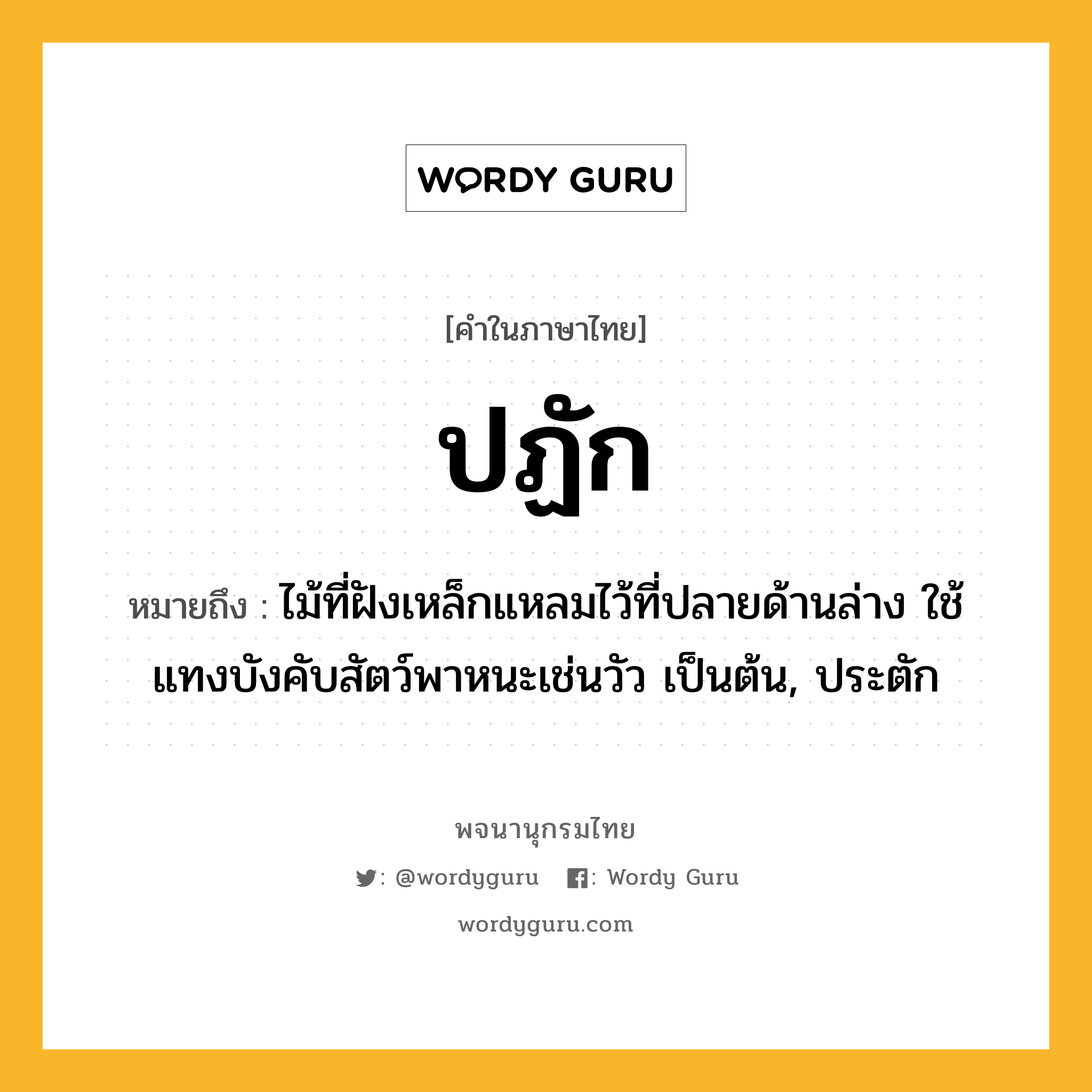 ปฏัก ความหมาย หมายถึงอะไร?, คำในภาษาไทย ปฏัก หมายถึง ไม้ที่ฝังเหล็กแหลมไว้ที่ปลายด้านล่าง ใช้แทงบังคับสัตว์พาหนะเช่นวัว เป็นต้น, ประตัก