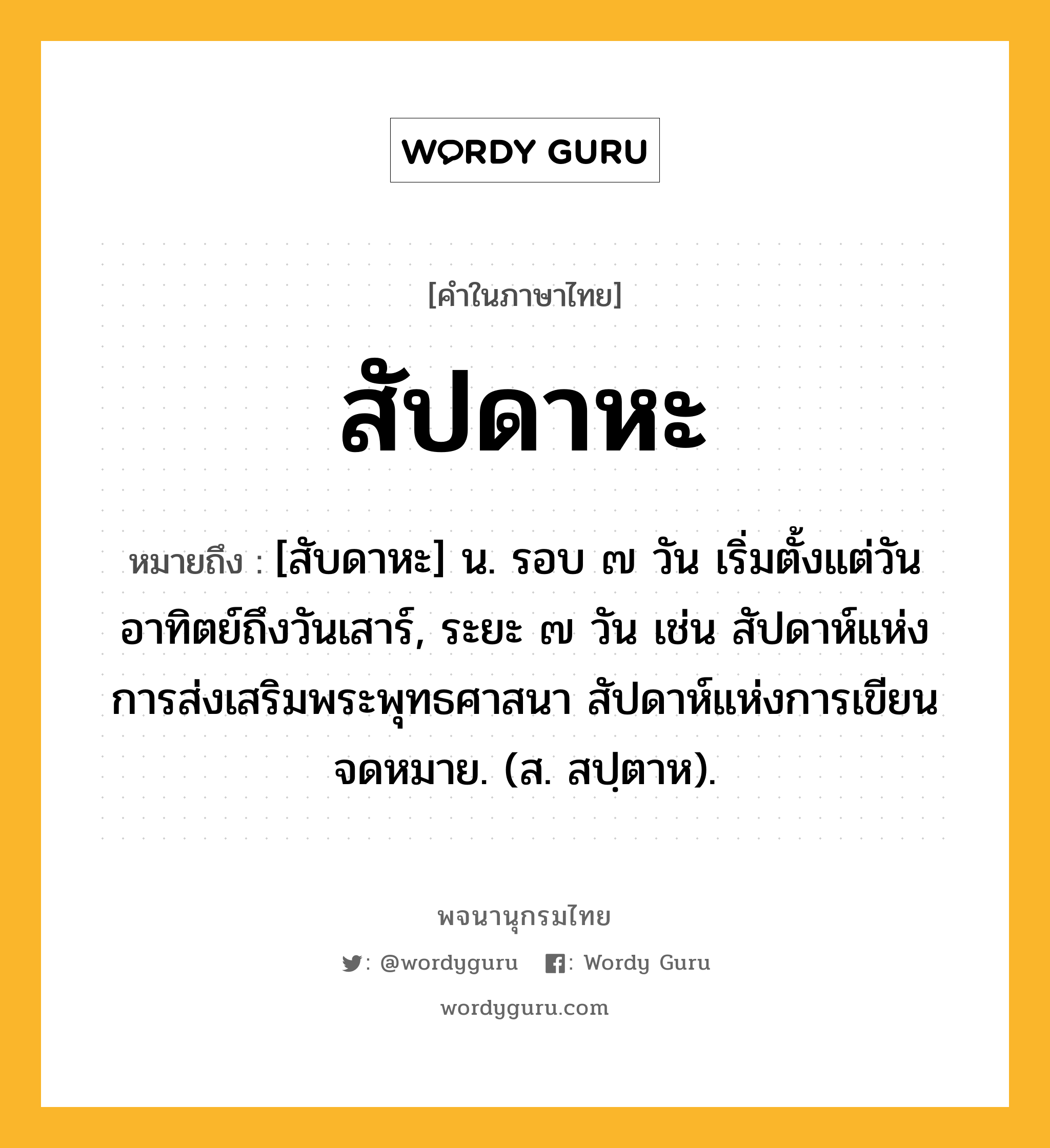 สัปดาหะ ความหมาย หมายถึงอะไร?, คำในภาษาไทย สัปดาหะ หมายถึง [สับดาหะ] น. รอบ ๗ วัน เริ่มตั้งแต่วันอาทิตย์ถึงวันเสาร์, ระยะ ๗ วัน เช่น สัปดาห์แห่งการส่งเสริมพระพุทธศาสนา สัปดาห์แห่งการเขียนจดหมาย. (ส. สปฺตาห).