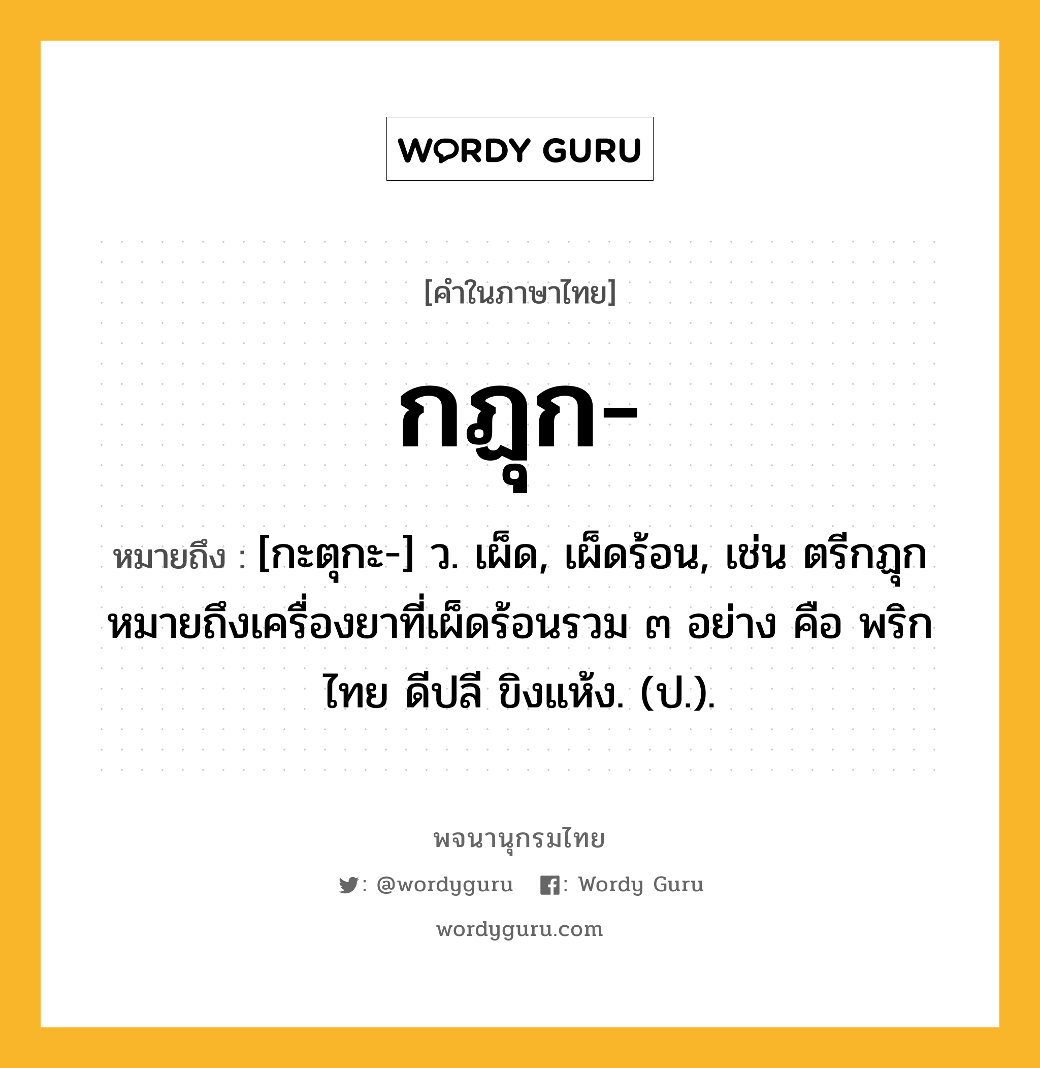 กฏุก ความหมาย หมายถึงอะไร?, คำในภาษาไทย กฏุก- หมายถึง [กะตุกะ-] ว. เผ็ด, เผ็ดร้อน, เช่น ตรีกฏุก หมายถึงเครื่องยาที่เผ็ดร้อนรวม ๓ อย่าง คือ พริกไทย ดีปลี ขิงแห้ง. (ป.).