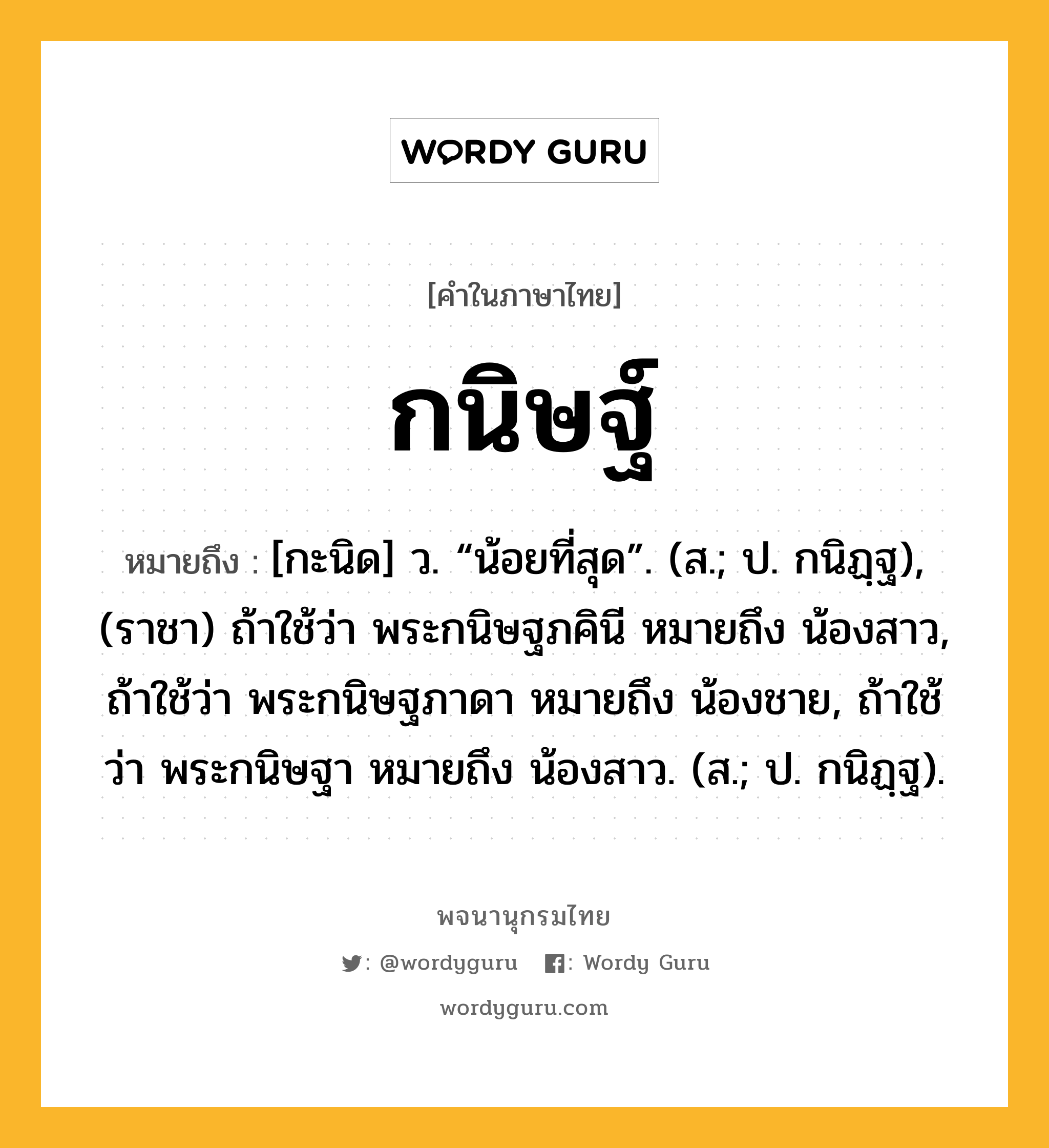 กนิษฐ์ ความหมาย หมายถึงอะไร?, คำในภาษาไทย กนิษฐ์ หมายถึง [กะนิด] ว. “น้อยที่สุด”. (ส.; ป. กนิฏฺฐ), (ราชา) ถ้าใช้ว่า พระกนิษฐภคินี หมายถึง น้องสาว, ถ้าใช้ว่า พระกนิษฐภาดา หมายถึง น้องชาย, ถ้าใช้ว่า พระกนิษฐา หมายถึง น้องสาว. (ส.; ป. กนิฏฺฐ).