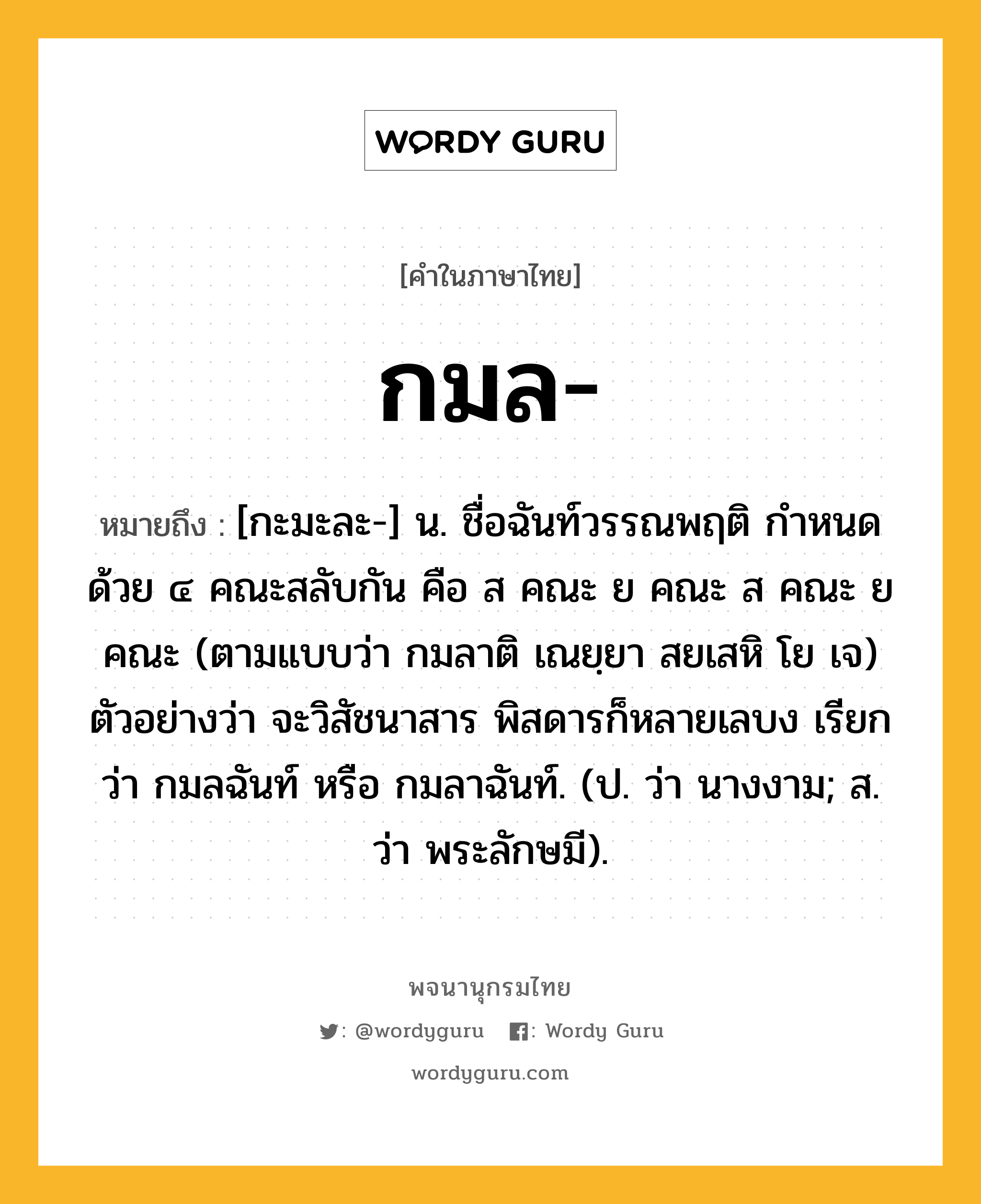 กมล ความหมาย หมายถึงอะไร?, คำในภาษาไทย กมล- หมายถึง [กะมะละ-] น. ชื่อฉันท์วรรณพฤติ กําหนดด้วย ๔ คณะสลับกัน คือ ส คณะ ย คณะ ส คณะ ย คณะ (ตามแบบว่า กมลาติ เณยฺยา สยเสหิ โย เจ) ตัวอย่างว่า จะวิสัชนาสาร พิสดารก็หลายเลบง เรียกว่า กมลฉันท์ หรือ กมลาฉันท์. (ป. ว่า นางงาม; ส. ว่า พระลักษมี).