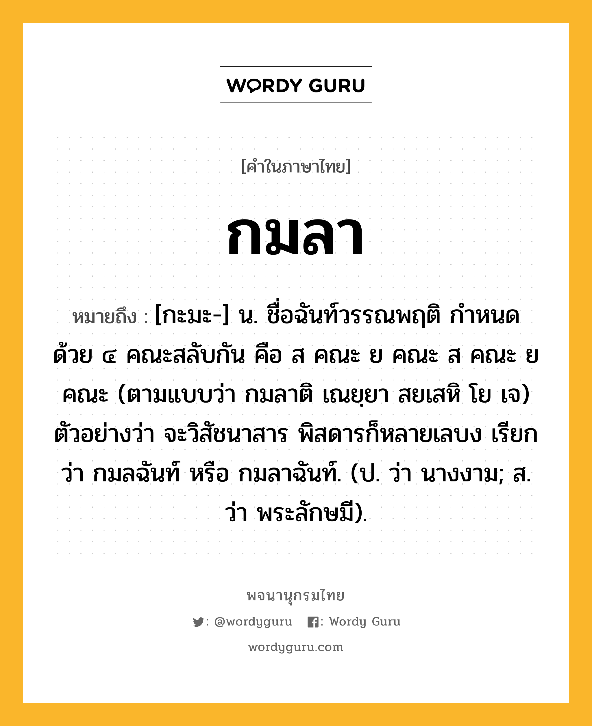 กมลา ความหมาย หมายถึงอะไร?, คำในภาษาไทย กมลา หมายถึง [กะมะ-] น. ชื่อฉันท์วรรณพฤติ กําหนดด้วย ๔ คณะสลับกัน คือ ส คณะ ย คณะ ส คณะ ย คณะ (ตามแบบว่า กมลาติ เณยฺยา สยเสหิ โย เจ) ตัวอย่างว่า จะวิสัชนาสาร พิสดารก็หลายเลบง เรียกว่า กมลฉันท์ หรือ กมลาฉันท์. (ป. ว่า นางงาม; ส. ว่า พระลักษมี).