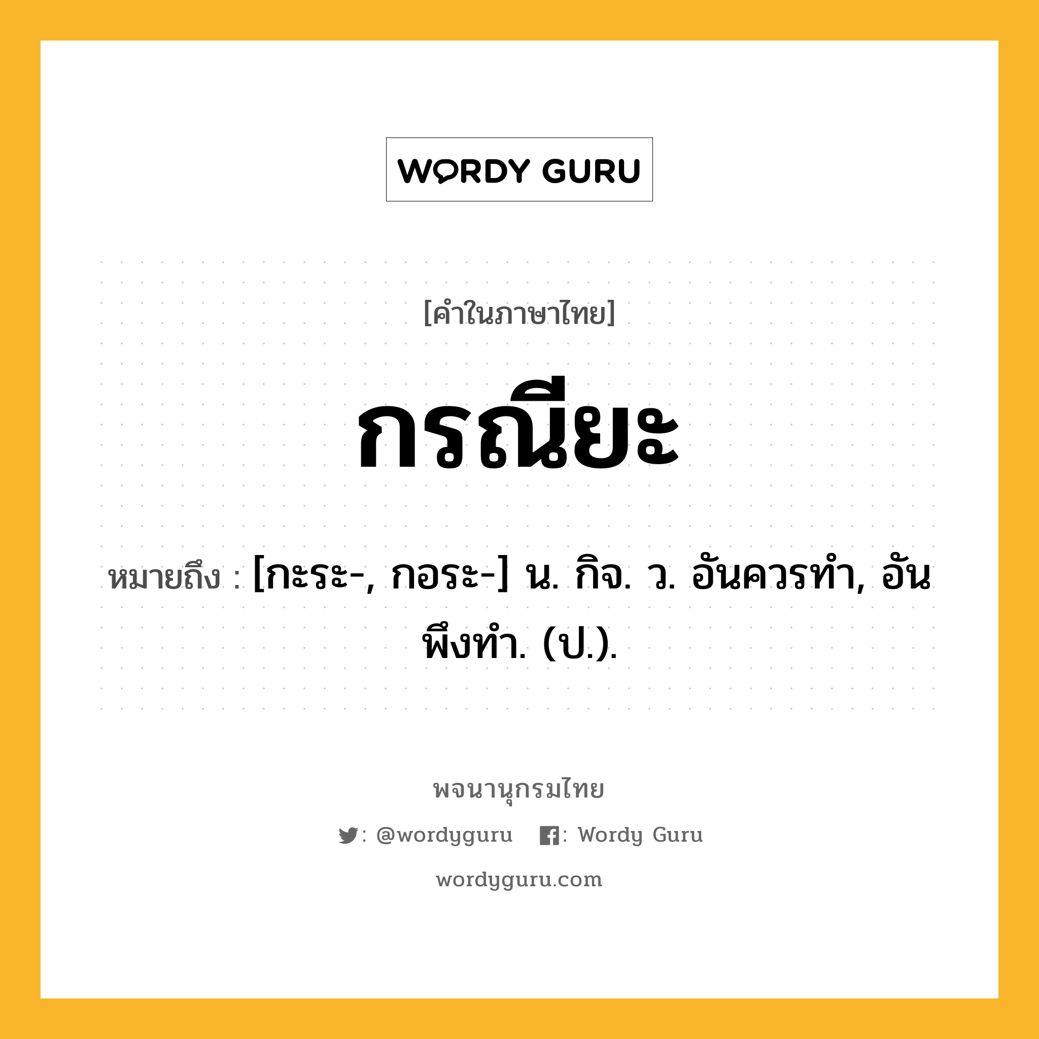 กรณียะ ความหมาย หมายถึงอะไร?, คำในภาษาไทย กรณียะ หมายถึง [กะระ-, กอระ-] น. กิจ. ว. อันควรทํา, อันพึงทํา. (ป.).