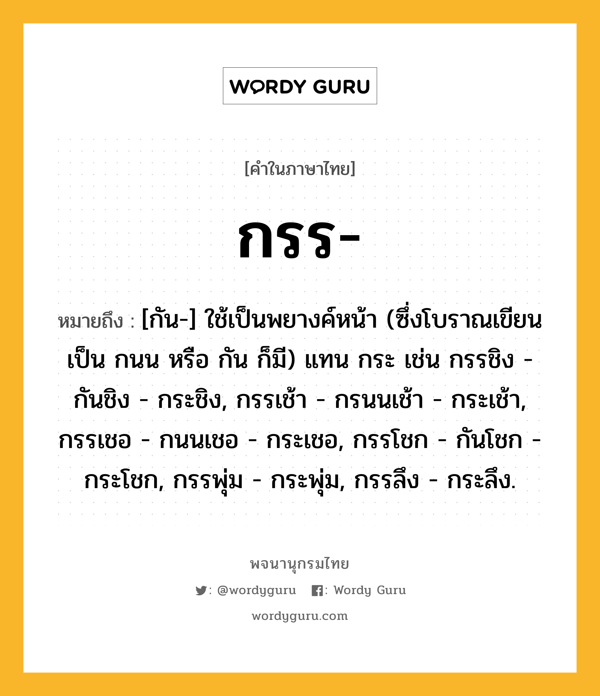 กรร ความหมาย หมายถึงอะไร?, คำในภาษาไทย กรร- หมายถึง [กัน-] ใช้เป็นพยางค์หน้า (ซึ่งโบราณเขียนเป็น กนน หรือ กัน ก็มี) แทน กระ เช่น กรรชิง - กันชิง - กระชิง, กรรเช้า - กรนนเช้า - กระเช้า, กรรเชอ - กนนเชอ - กระเชอ, กรรโชก - กันโชก - กระโชก, กรรพุ่ม - กระพุ่ม, กรรลึง - กระลึง.