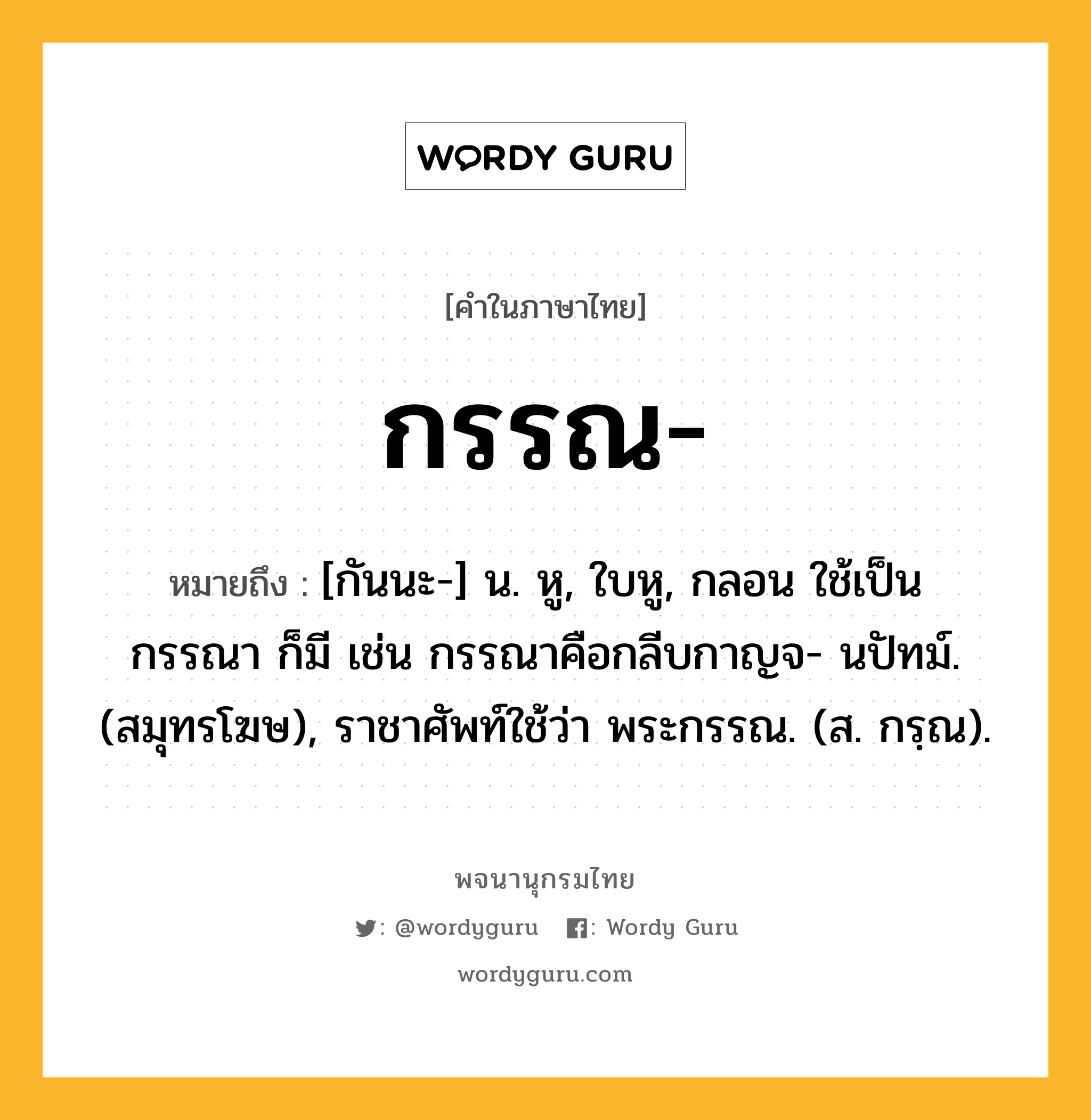 กรรณ ความหมาย หมายถึงอะไร?, คำในภาษาไทย กรรณ- หมายถึง [กันนะ-] น. หู, ใบหู, กลอน ใช้เป็น กรรณา ก็มี เช่น กรรณาคือกลีบกาญจ- นปัทม์. (สมุทรโฆษ), ราชาศัพท์ใช้ว่า พระกรรณ. (ส. กรฺณ).