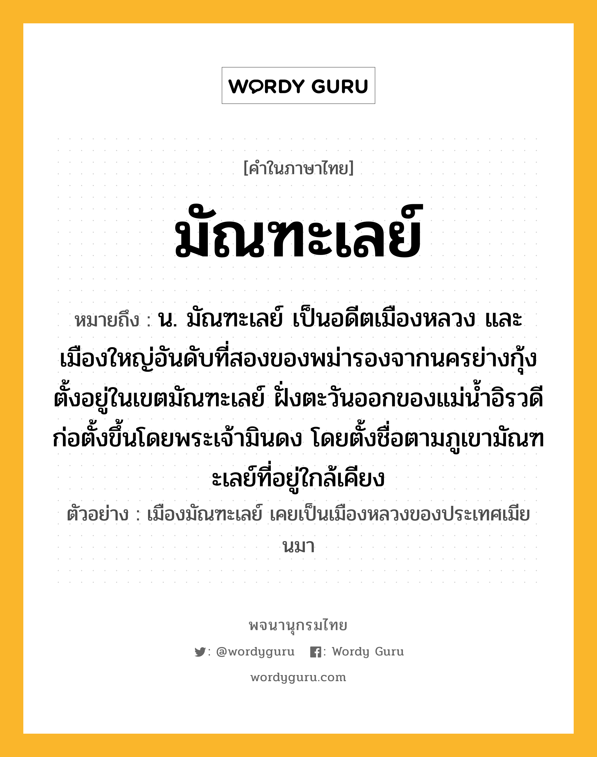 มัณฑะเลย์ ความหมาย หมายถึงอะไร?, คำในภาษาไทย มัณฑะเลย์ หมายถึง น. มัณฑะเลย์ เป็นอดีตเมืองหลวง และเมืองใหญ่อันดับที่สองของพม่ารองจากนครย่างกุ้ง ตั้งอยู่ในเขตมัณฑะเลย์ ฝั่งตะวันออกของแม่น้ำอิรวดี ก่อตั้งขึ้นโดยพระเจ้ามินดง โดยตั้งชื่อตามภูเขามัณฑะเลย์ที่อยู่ใกล้เคียง ประเภท คำนาม ตัวอย่าง เมืองมัณฑะเลย์ เคยเป็นเมืองหลวงของประเทศเมียนมา หมวด คำนาม