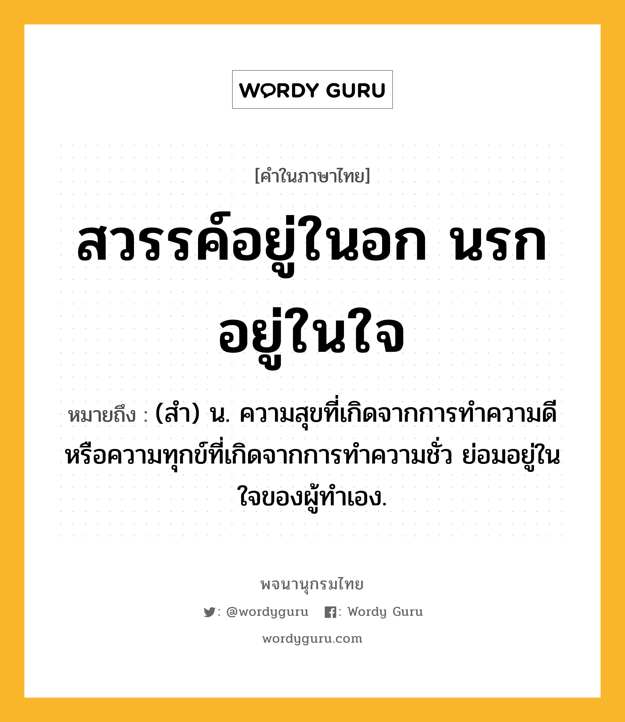 สวรรค์อยู่ในอก นรกอยู่ในใจ ความหมาย หมายถึงอะไร?, คำในภาษาไทย สวรรค์อยู่ในอก นรกอยู่ในใจ หมายถึง (สํา) น. ความสุขที่เกิดจากการทำความดี หรือความทุกข์ที่เกิดจากการทำความชั่ว ย่อมอยู่ในใจของผู้ทำเอง.