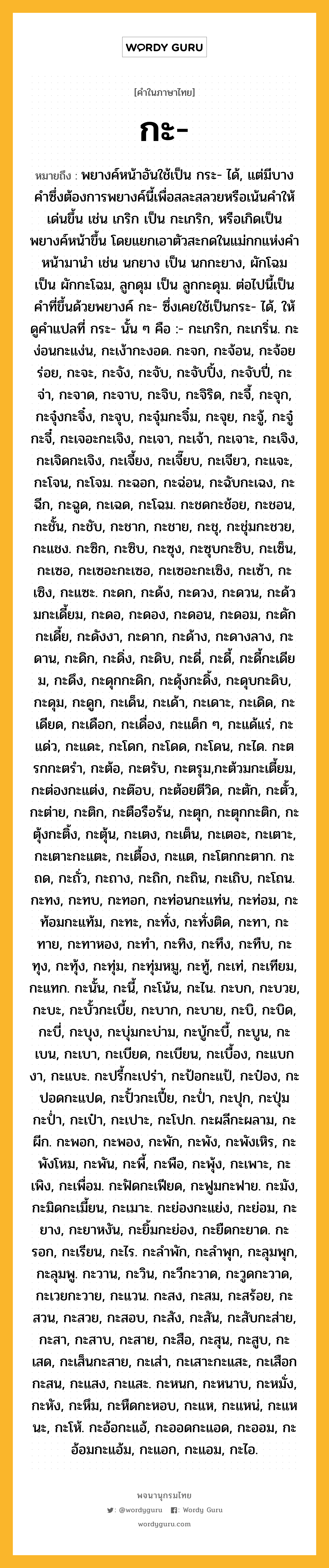 กะ ความหมาย หมายถึงอะไร?, คำในภาษาไทย กะ- หมายถึง พยางค์หน้าอันใช้เป็น กระ- ได้, แต่มีบางคําซึ่งต้องการพยางค์นี้เพื่อสละสลวยหรือเน้นคําให้เด่นขึ้น เช่น เกริก เป็น กะเกริก, หรือเกิดเป็นพยางค์หน้าขึ้น โดยแยกเอาตัวสะกดในแม่กกแห่งคําหน้ามานํา เช่น นกยาง เป็น นกกะยาง, ผักโฉม เป็น ผักกะโฉม, ลูกดุม เป็น ลูกกะดุม. ต่อไปนี้เป็นคําที่ขึ้นด้วยพยางค์ กะ- ซึ่งเคยใช้เป็นกระ- ได้, ให้ดูคําแปลที่ กระ- นั้น ๆ คือ :- กะเกริก, กะเกริ่น. กะง่อนกะแง่น, กะเง้ากะงอด. กะจก, กะจ้อน, กะจ้อยร่อย, กะจะ, กะจัง, กะจับ, กะจับปิ้ง, กะจับปี่, กะจ่า, กะจาด, กะจาบ, กะจิบ, กะจิริด, กะจี้, กะจุก, กะจุ๋งกะจิ๋ง, กะจุบ, กะจุ๋มกะจิ๋ม, กะจุย, กะจู้, กะจู๋กะจี๋, กะเจอะกะเจิง, กะเจา, กะเจ้า, กะเจาะ, กะเจิง, กะเจิดกะเจิง, กะเจี้ยง, กะเจี๊ยบ, กะเจียว, กะแจะ, กะโจน, กะโจม. กะฉอก, กะฉ่อน, กะฉับกะเฉง, กะฉีก, กะฉูด, กะเฉด, กะโฉม. กะชดกะช้อย, กะชอน, กะชั้น, กะชับ, กะชาก, กะชาย, กะชุ, กะชุ่มกะชวย, กะแชง. กะซิก, กะซิบ, กะซุง, กะซุบกะซิบ, กะเซ็น, กะเซอ, กะเซอะกะเซอ, กะเซอะกะเซิง, กะเซ้า, กะเซิง, กะแซะ. กะดก, กะด้ง, กะดวง, กะดวน, กะด้วมกะเดี้ยม, กะดอ, กะดอง, กะดอน, กะดอม, กะดักกะเดี้ย, กะดังงา, กะดาก, กะด้าง, กะดางลาง, กะดาน, กะดิก, กะดิ่ง, กะดิบ, กะดี่, กะดี้, กะดี้กะเดียม, กะดึง, กะดุกกะดิก, กะดุ้งกะดิ้ง, กะดุบกะดิบ, กะดุม, กะดูก, กะเด็น, กะเด้า, กะเดาะ, กะเดิด, กะเดียด, กะเดือก, กะเดื่อง, กะแด็ก ๆ, กะแด้แร่, กะแด่ว, กะแดะ, กะโดก, กะโดด, กะโดน, กะได. กะตรกกะตรํา, กะต้อ, กะตรับ, กะตรุม,กะต้วมกะเตี้ยม, กะต่องกะแต่ง, กะต๊อบ, กะต้อยตีวิด, กะตัก, กะตั้ว, กะต่าย, กะติก, กะตือรือร้น, กะตุก, กะตุกกะติก, กะตุ้งกะติ้ง, กะตุ้น, กะเตง, กะเต็น, กะเตอะ, กะเตาะ, กะเตาะกะแตะ, กะเตื้อง, กะแต, กะโตกกะตาก. กะถด, กะถั่ว, กะถาง, กะถิก, กะถิน, กะเถิบ, กะโถน. กะทง, กะทบ, กะทอก, กะท่อนกะแท่น, กะท่อม, กะท้อมกะแท้ม, กะทะ, กะทั่ง, กะทั่งติด, กะทา, กะทาย, กะทาหอง, กะทํา, กะทิง, กะทึง, กะทืบ, กะทุง, กะทุ้ง, กะทุ่ม, กะทุ่มหมู, กะทู้, กะเท่, กะเทียม, กะแทก. กะนั้น, กะนี้, กะโน้น, กะไน. กะบก, กะบวย, กะบะ, กะบั้วกะเบี้ย, กะบาก, กะบาย, กะบิ, กะบิด, กะบี่, กะบุง, กะบุ่มกะบ่าม, กะบู้กะบี้, กะบูน, กะเบน, กะเบา, กะเบียด, กะเบียน, กะเบื้อง, กะแบกงา, กะแบะ. กะปรี้กะเปร่า, กะป้อกะแป้, กะป๋อง, กะปอดกะแปด, กะปั้วกะเปี้ย, กะป่ำ, กะปุก, กะปุ่มกะป่ำ, กะเป๋า, กะเปาะ, กะโปก. กะผลีกะผลาม, กะผีก. กะพอก, กะพอง, กะพัก, กะพัง, กะพังเหิร, กะพังโหม, กะพัน, กะพี้, กะพือ, กะพุ้ง, กะเพาะ, กะเพิง, กะเพื่อม. กะฟัดกะเฟียด, กะฟูมกะฟาย. กะมัง, กะมิดกะเมี้ยน, กะเมาะ. กะย่องกะแย่ง, กะย่อม, กะยาง, กะยาหงัน, กะยิ้มกะย่อง, กะยืดกะยาด. กะรอก, กะเรียน, กะไร. กะลําพัก, กะลําพุก, กะลุมพุก, กะลุมพู. กะวาน, กะวิน, กะวีกะวาด, กะวูดกะวาด, กะเวยกะวาย, กะแวน. กะสง, กะสม, กะสร้อย, กะสวน, กะสวย, กะสอบ, กะสัง, กะสัน, กะสับกะส่าย, กะสา, กะสาบ, กะสาย, กะสือ, กะสุน, กะสูบ, กะเสด, กะเส็นกะสาย, กะเส่า, กะเสาะกะแสะ, กะเสือกกะสน, กะแสง, กะแสะ. กะหนก, กะหนาบ, กะหมั่ง, กะหัง, กะหึม, กะหืดกะหอบ, กะแห, กะแหน่, กะแหนะ, กะโห้. กะอ้อกะแอ้, กะออดกะแอด, กะออม, กะอ้อมกะแอ้ม, กะแอก, กะแอม, กะไอ.