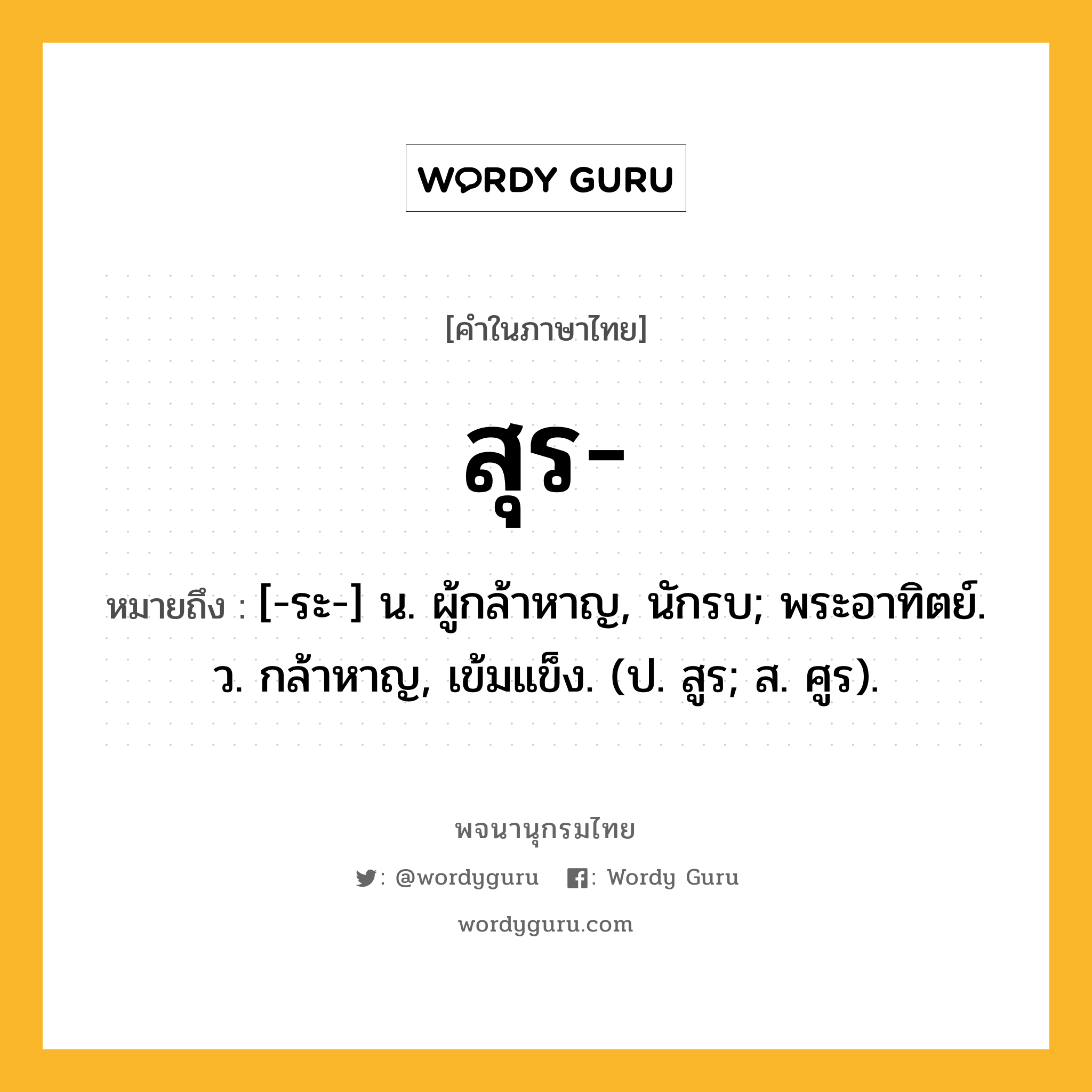 สุร ความหมาย หมายถึงอะไร?, คำในภาษาไทย สุร- หมายถึง [-ระ-] น. ผู้กล้าหาญ, นักรบ; พระอาทิตย์. ว. กล้าหาญ, เข้มแข็ง. (ป. สูร; ส. ศูร).