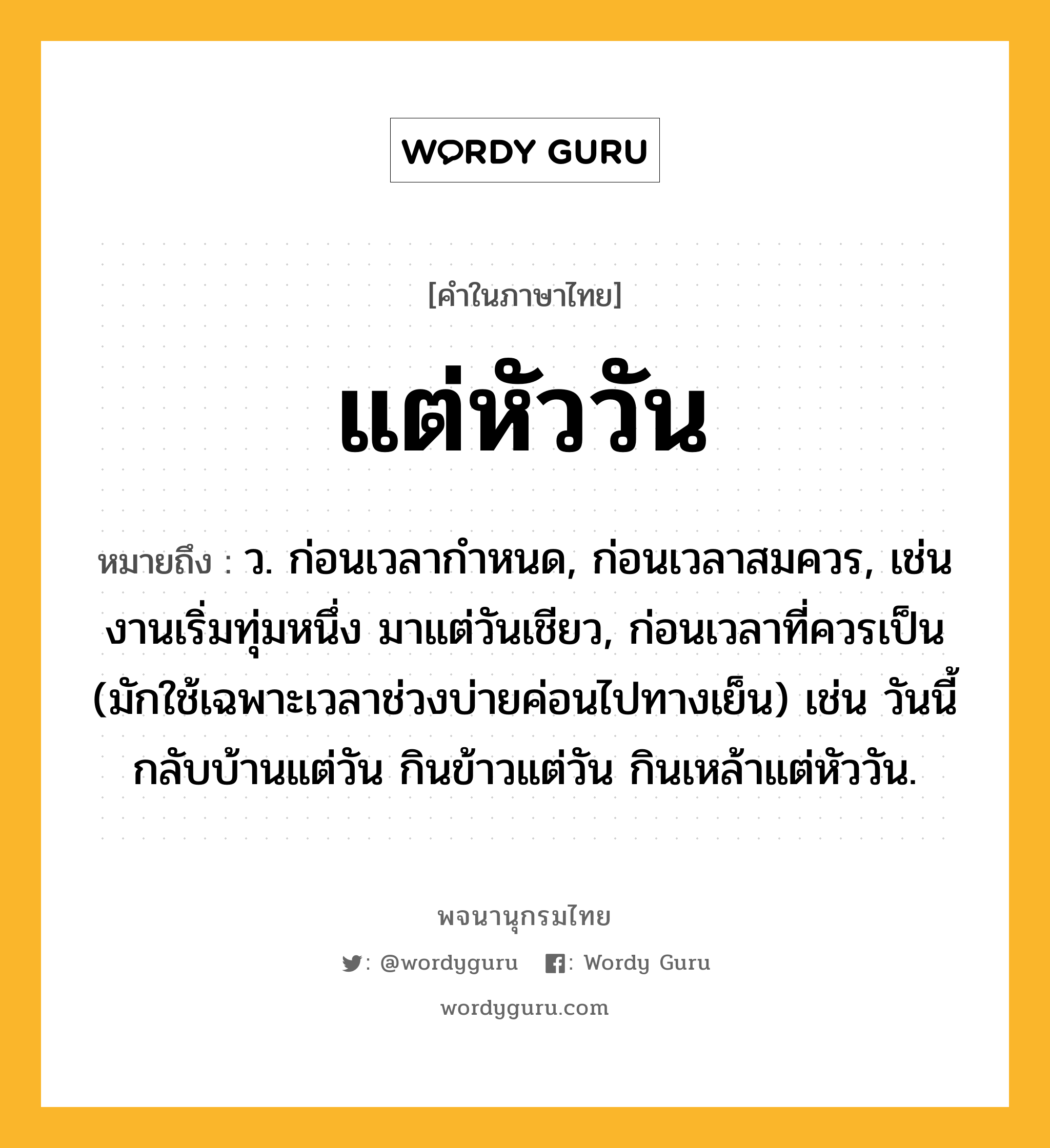 แต่หัววัน ความหมาย หมายถึงอะไร?, คำในภาษาไทย แต่หัววัน หมายถึง ว. ก่อนเวลากำหนด, ก่อนเวลาสมควร, เช่น งานเริ่มทุ่มหนึ่ง มาแต่วันเชียว, ก่อนเวลาที่ควรเป็น (มักใช้เฉพาะเวลาช่วงบ่ายค่อนไปทางเย็น) เช่น วันนี้กลับบ้านแต่วัน กินข้าวแต่วัน กินเหล้าแต่หัววัน.