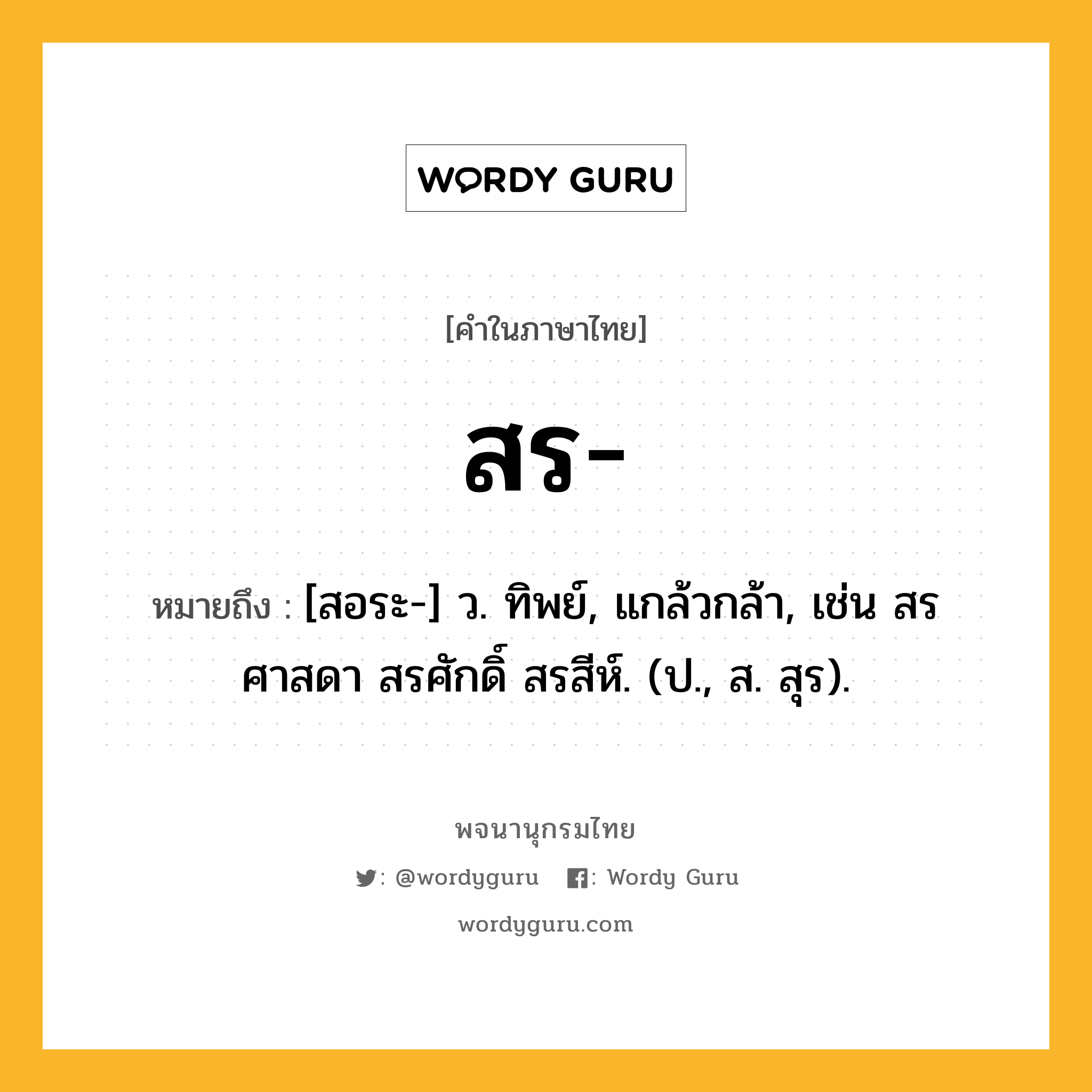 สร ความหมาย หมายถึงอะไร?, คำในภาษาไทย สร- หมายถึง [สอระ-] ว. ทิพย์, แกล้วกล้า, เช่น สรศาสดา สรศักดิ์ สรสีห์. (ป., ส. สุร).