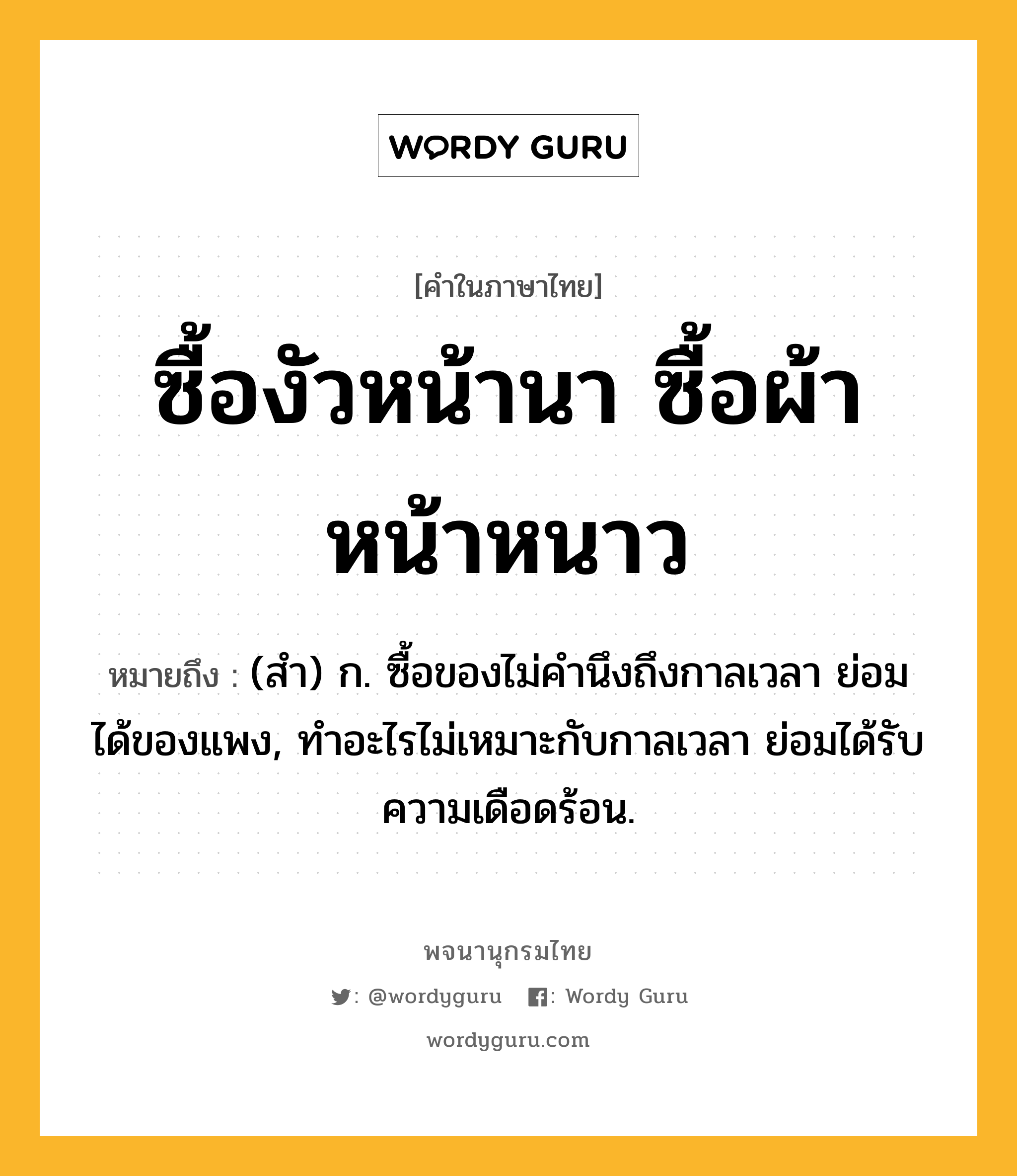 ซื้องัวหน้านา ซื้อผ้าหน้าหนาว ความหมาย หมายถึงอะไร?, คำในภาษาไทย ซื้องัวหน้านา ซื้อผ้าหน้าหนาว หมายถึง (สํา) ก. ซื้อของไม่คํานึงถึงกาลเวลา ย่อมได้ของแพง, ทําอะไรไม่เหมาะกับกาลเวลา ย่อมได้รับความเดือดร้อน.