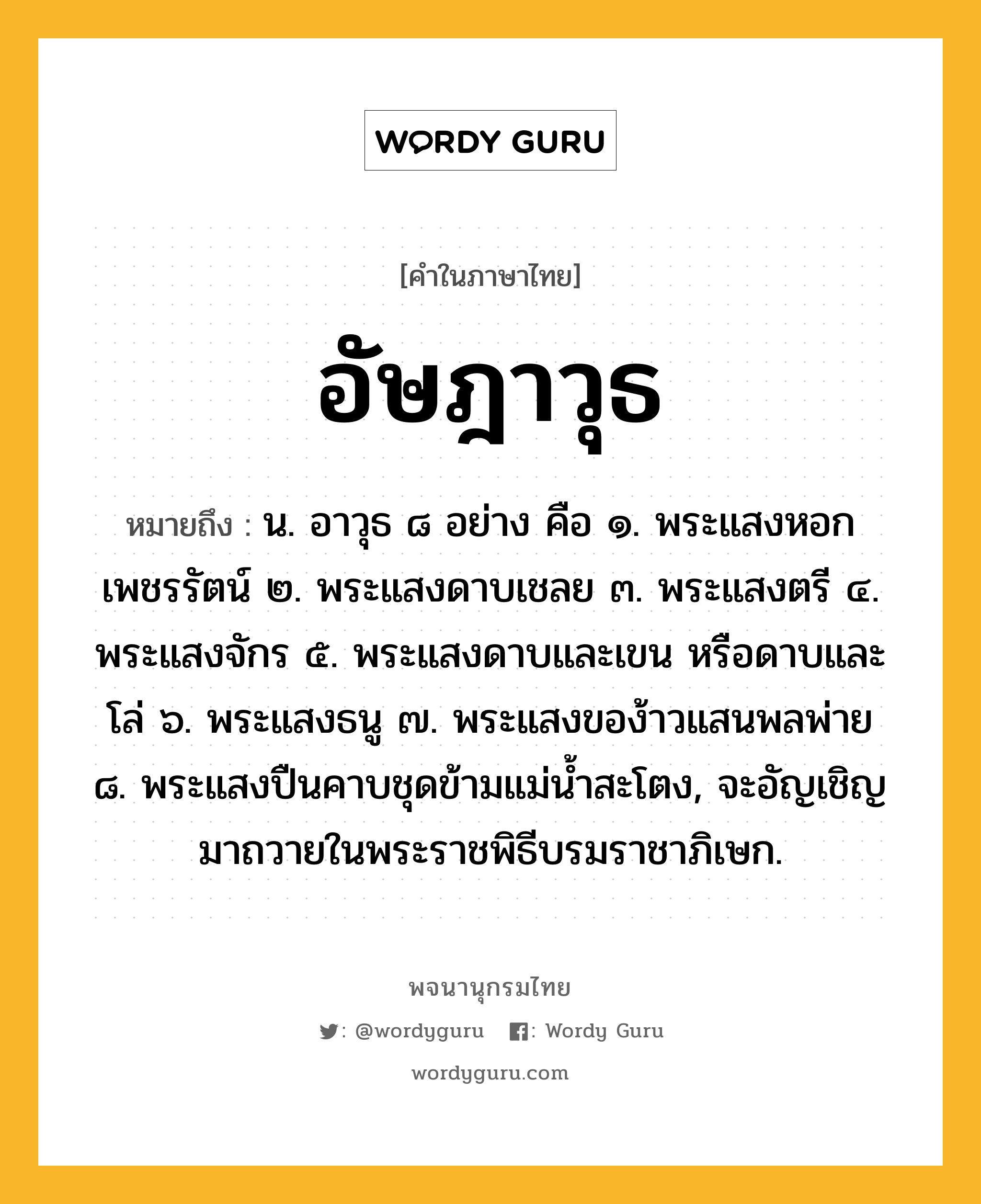 อัษฎาวุธ ความหมาย หมายถึงอะไร?, คำในภาษาไทย อัษฎาวุธ หมายถึง น. อาวุธ ๘ อย่าง คือ ๑. พระแสงหอกเพชรรัตน์ ๒. พระแสงดาบเชลย ๓. พระแสงตรี ๔. พระแสงจักร ๕. พระแสงดาบและเขน หรือดาบและโล่ ๖. พระแสงธนู ๗. พระแสงของ้าวแสนพลพ่าย ๘. พระแสงปืนคาบชุดข้ามแม่นํ้าสะโตง, จะอัญเชิญมาถวายในพระราชพิธีบรมราชาภิเษก.