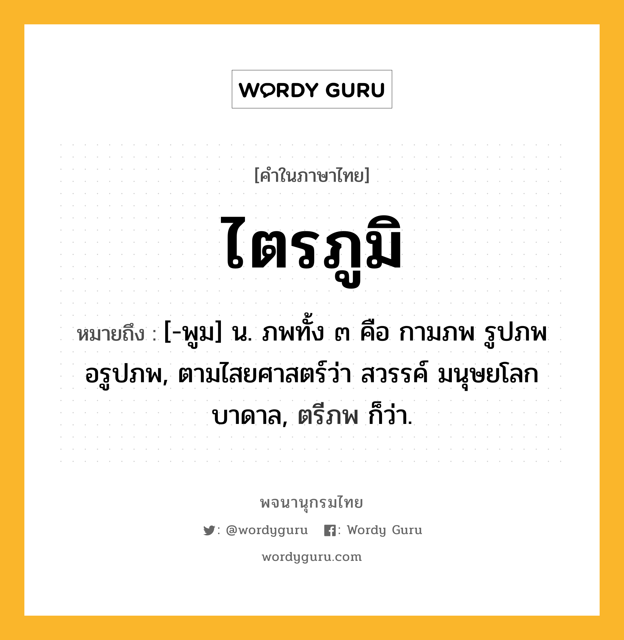 ไตรภูมิ ความหมาย หมายถึงอะไร?, คำในภาษาไทย ไตรภูมิ หมายถึง [-พูม] น. ภพทั้ง ๓ คือ กามภพ รูปภพ อรูปภพ, ตามไสยศาสตร์ว่า สวรรค์ มนุษยโลก บาดาล, ตรีภพ ก็ว่า.