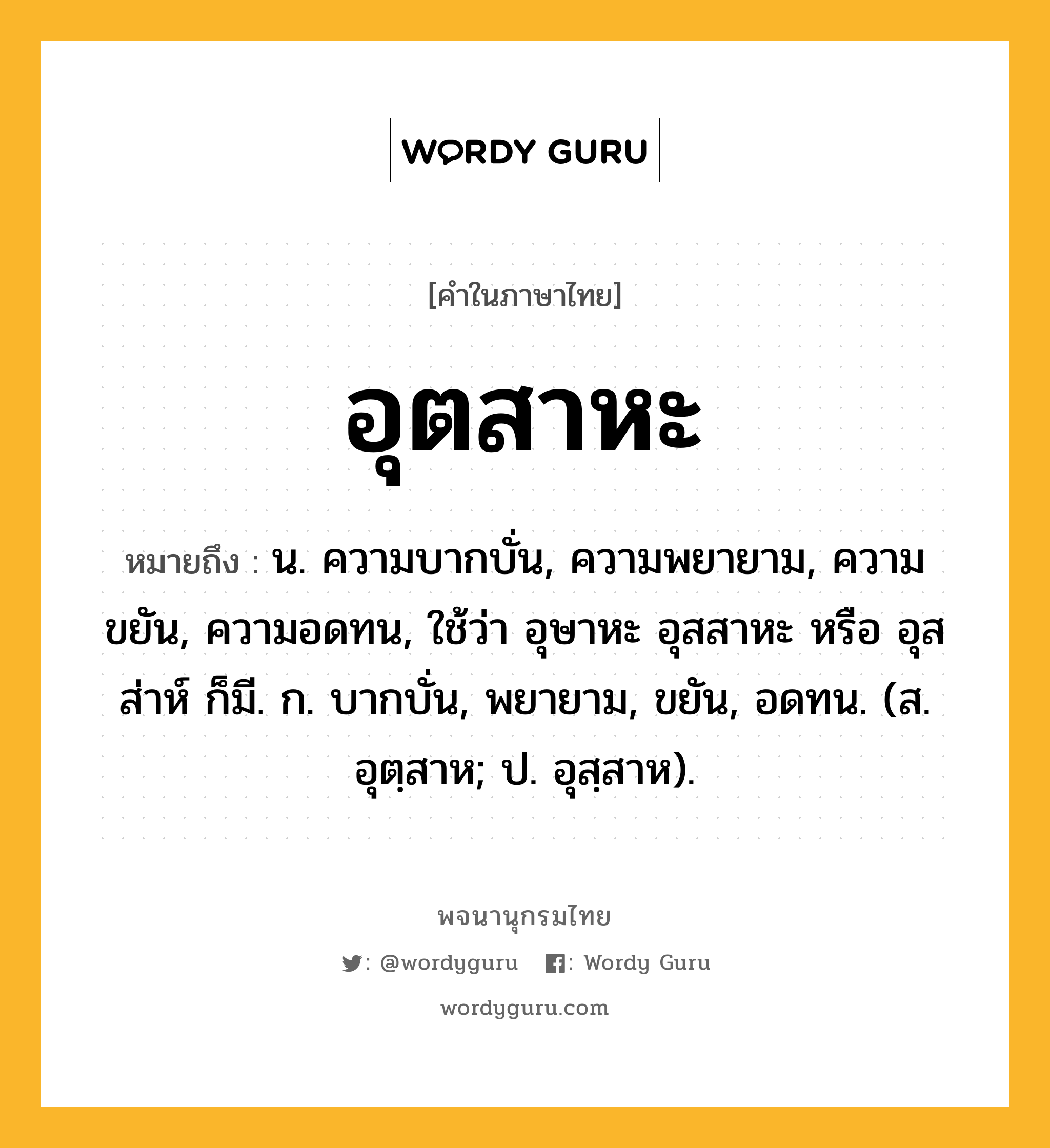 อุตสาหะ ความหมาย หมายถึงอะไร?, คำในภาษาไทย อุตสาหะ หมายถึง น. ความบากบั่น, ความพยายาม, ความขยัน, ความอดทน, ใช้ว่า อุษาหะ อุสสาหะ หรือ อุสส่าห์ ก็มี. ก. บากบั่น, พยายาม, ขยัน, อดทน. (ส. อุตฺสาห; ป. อุสฺสาห).