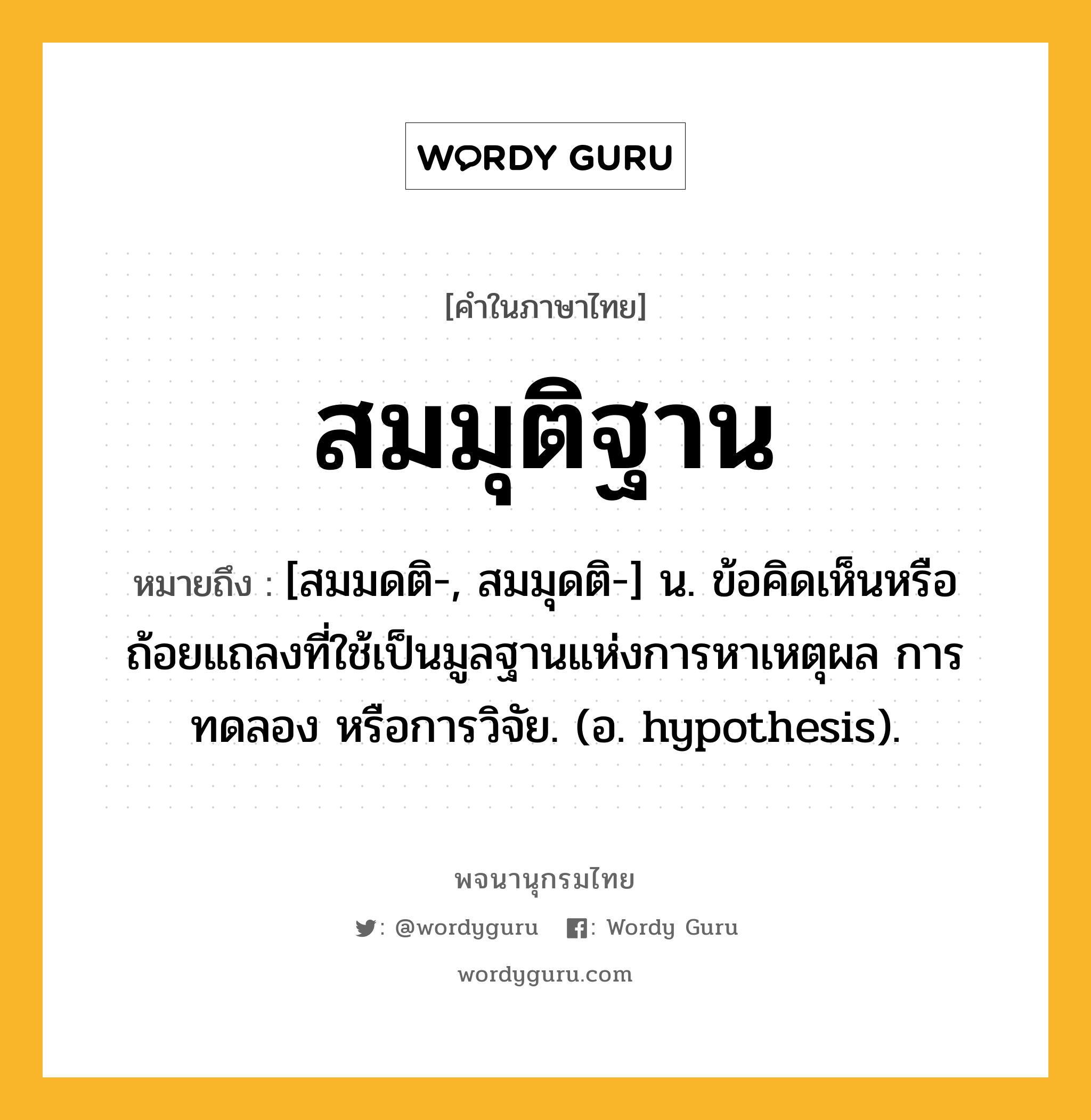 สมมุติฐาน ความหมาย หมายถึงอะไร?, คำในภาษาไทย สมมุติฐาน หมายถึง [สมมดติ-, สมมุดติ-] น. ข้อคิดเห็นหรือถ้อยแถลงที่ใช้เป็นมูลฐานแห่งการหาเหตุผล การทดลอง หรือการวิจัย. (อ. hypothesis).