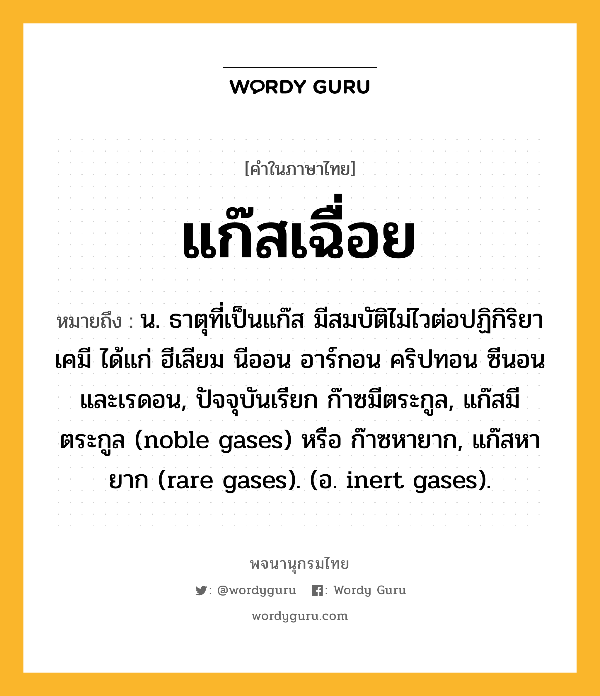 แก๊สเฉื่อย ความหมาย หมายถึงอะไร?, คำในภาษาไทย แก๊สเฉื่อย หมายถึง น. ธาตุที่เป็นแก๊ส มีสมบัติไม่ไวต่อปฏิกิริยาเคมี ได้แก่ ฮีเลียม นีออน อาร์กอน คริปทอน ซีนอน และเรดอน, ปัจจุบันเรียก ก๊าซมีตระกูล, แก๊สมีตระกูล (noble gases) หรือ ก๊าซหายาก, แก๊สหายาก (rare gases). (อ. inert gases).