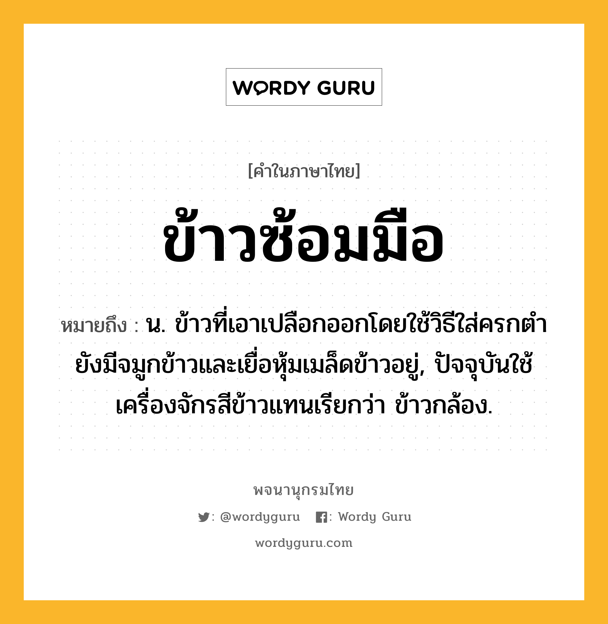 ข้าวซ้อมมือ ความหมาย หมายถึงอะไร?, คำในภาษาไทย ข้าวซ้อมมือ หมายถึง น. ข้าวที่เอาเปลือกออกโดยใช้วิธีใส่ครกตำ ยังมีจมูกข้าวและเยื่อหุ้มเมล็ดข้าวอยู่, ปัจจุบันใช้เครื่องจักรสีข้าวแทนเรียกว่า ข้าวกล้อง.