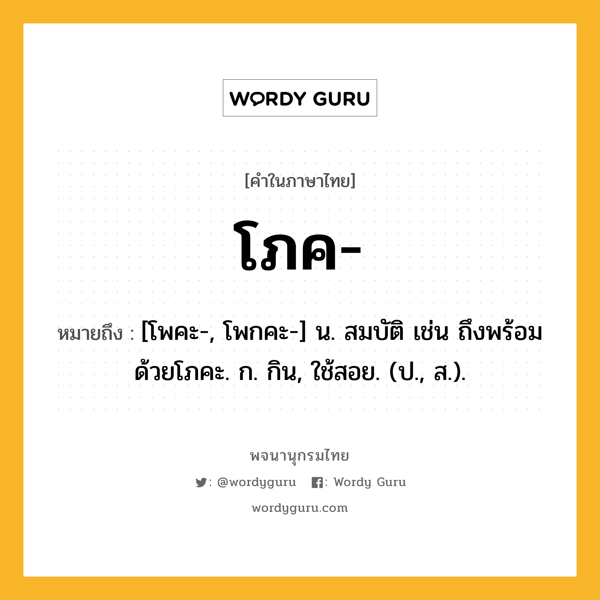 โภค ความหมาย หมายถึงอะไร?, คำในภาษาไทย โภค- หมายถึง [โพคะ-, โพกคะ-] น. สมบัติ เช่น ถึงพร้อมด้วยโภคะ. ก. กิน, ใช้สอย. (ป., ส.).