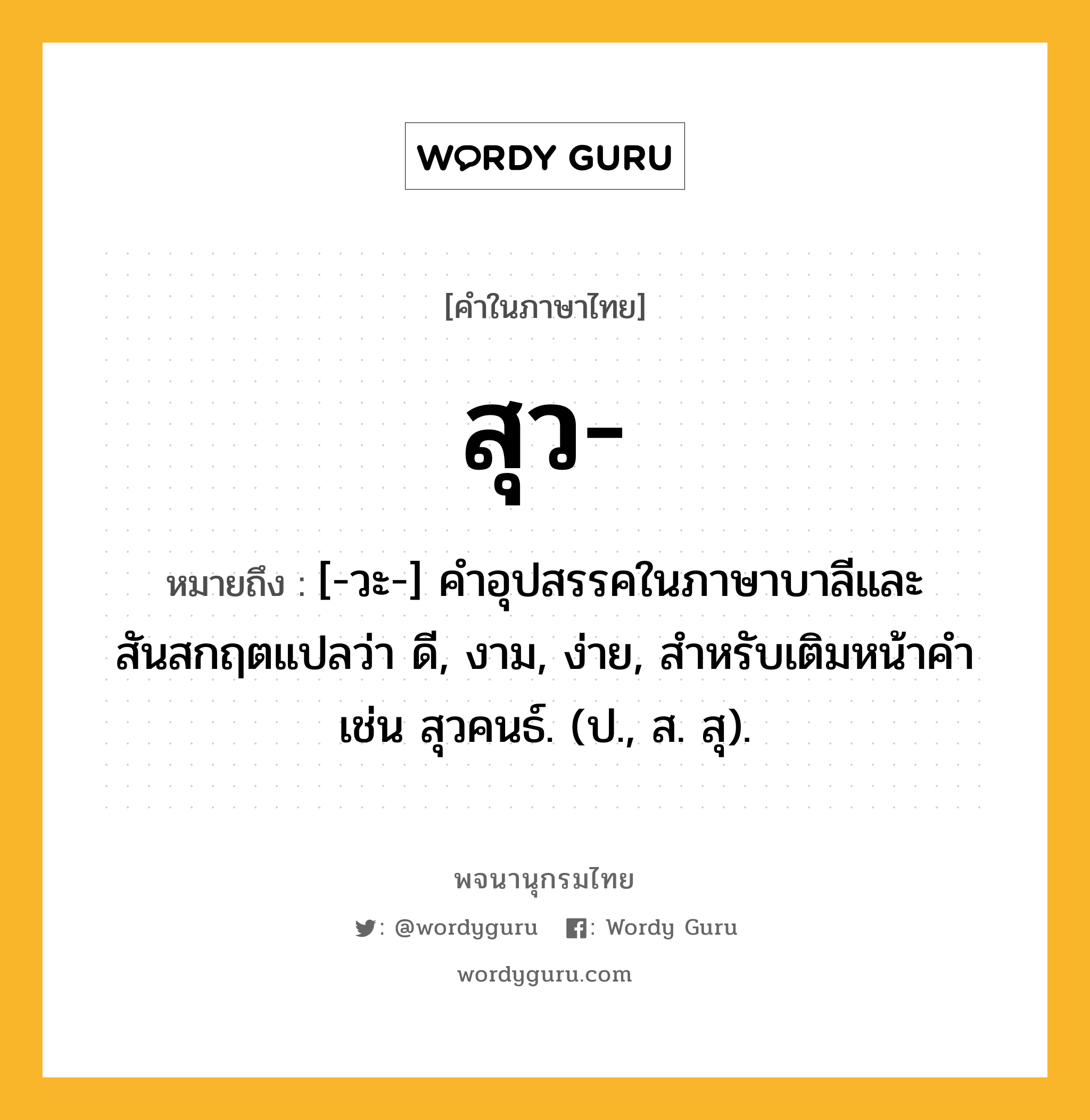 สุว ความหมาย หมายถึงอะไร?, คำในภาษาไทย สุว- หมายถึง [-วะ-] คําอุปสรรคในภาษาบาลีและสันสกฤตแปลว่า ดี, งาม, ง่าย, สําหรับเติมหน้าคํา เช่น สุวคนธ์. (ป., ส. สุ).