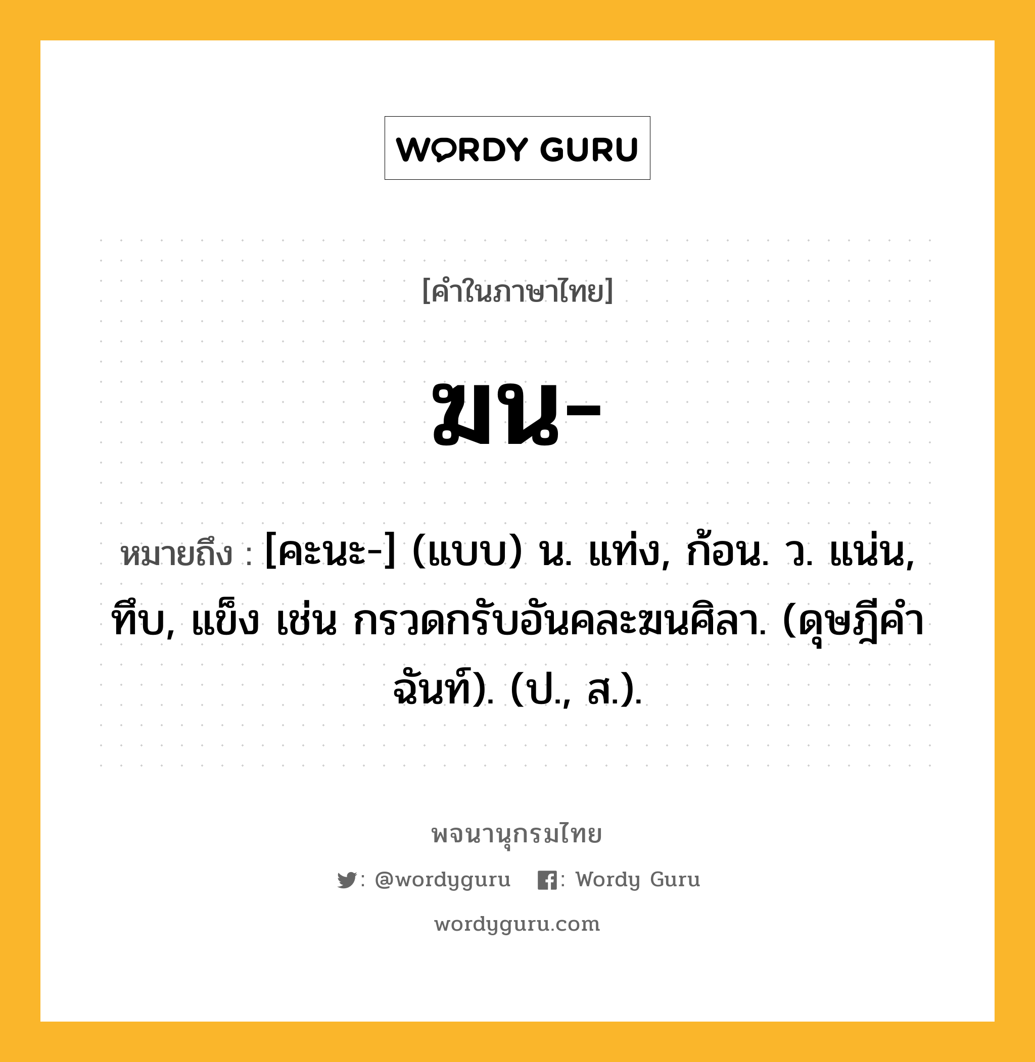 ฆน ความหมาย หมายถึงอะไร?, คำในภาษาไทย ฆน- หมายถึง [คะนะ-] (แบบ) น. แท่ง, ก้อน. ว. แน่น, ทึบ, แข็ง เช่น กรวดกรับอันคละฆนศิลา. (ดุษฎีคําฉันท์). (ป., ส.).